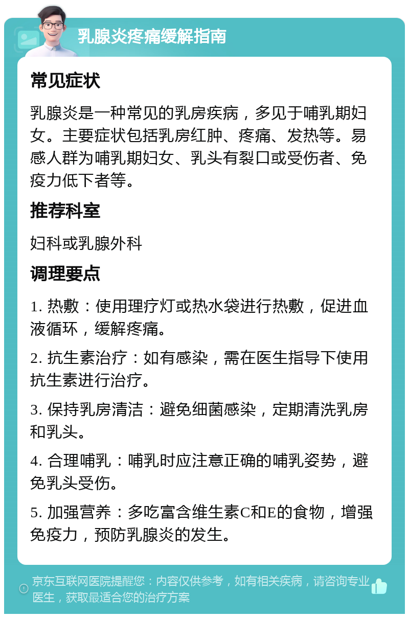 乳腺炎疼痛缓解指南 常见症状 乳腺炎是一种常见的乳房疾病，多见于哺乳期妇女。主要症状包括乳房红肿、疼痛、发热等。易感人群为哺乳期妇女、乳头有裂口或受伤者、免疫力低下者等。 推荐科室 妇科或乳腺外科 调理要点 1. 热敷：使用理疗灯或热水袋进行热敷，促进血液循环，缓解疼痛。 2. 抗生素治疗：如有感染，需在医生指导下使用抗生素进行治疗。 3. 保持乳房清洁：避免细菌感染，定期清洗乳房和乳头。 4. 合理哺乳：哺乳时应注意正确的哺乳姿势，避免乳头受伤。 5. 加强营养：多吃富含维生素C和E的食物，增强免疫力，预防乳腺炎的发生。