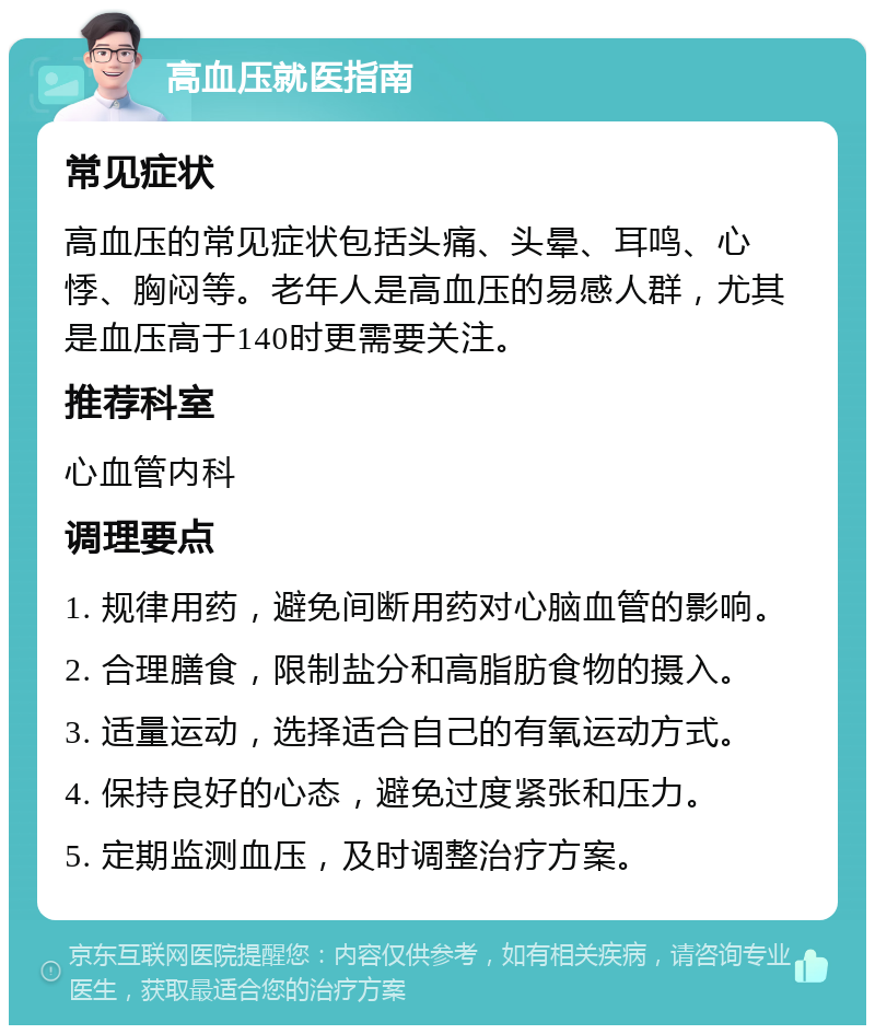 高血压就医指南 常见症状 高血压的常见症状包括头痛、头晕、耳鸣、心悸、胸闷等。老年人是高血压的易感人群，尤其是血压高于140时更需要关注。 推荐科室 心血管内科 调理要点 1. 规律用药，避免间断用药对心脑血管的影响。 2. 合理膳食，限制盐分和高脂肪食物的摄入。 3. 适量运动，选择适合自己的有氧运动方式。 4. 保持良好的心态，避免过度紧张和压力。 5. 定期监测血压，及时调整治疗方案。