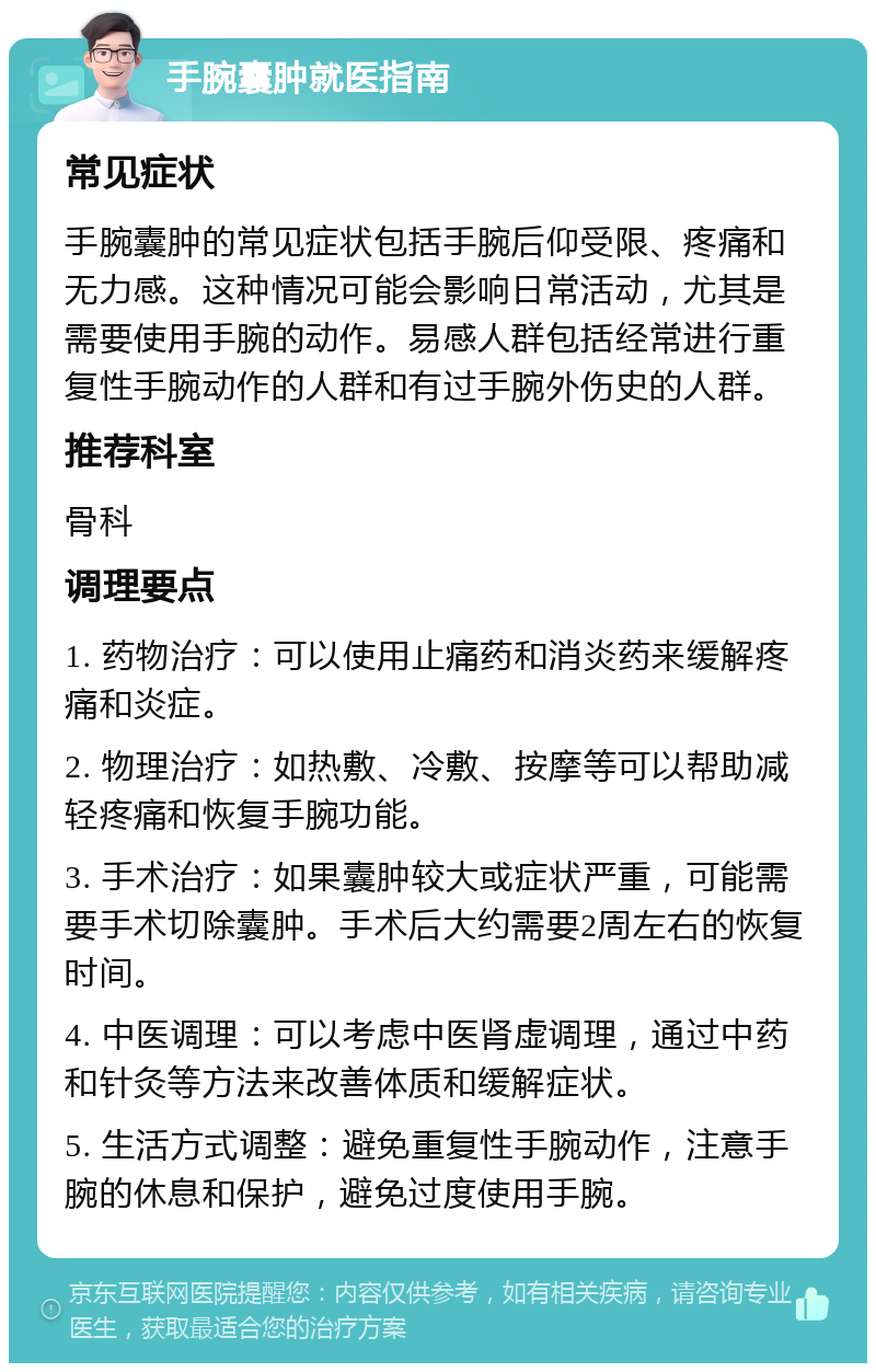 手腕囊肿就医指南 常见症状 手腕囊肿的常见症状包括手腕后仰受限、疼痛和无力感。这种情况可能会影响日常活动，尤其是需要使用手腕的动作。易感人群包括经常进行重复性手腕动作的人群和有过手腕外伤史的人群。 推荐科室 骨科 调理要点 1. 药物治疗：可以使用止痛药和消炎药来缓解疼痛和炎症。 2. 物理治疗：如热敷、冷敷、按摩等可以帮助减轻疼痛和恢复手腕功能。 3. 手术治疗：如果囊肿较大或症状严重，可能需要手术切除囊肿。手术后大约需要2周左右的恢复时间。 4. 中医调理：可以考虑中医肾虚调理，通过中药和针灸等方法来改善体质和缓解症状。 5. 生活方式调整：避免重复性手腕动作，注意手腕的休息和保护，避免过度使用手腕。