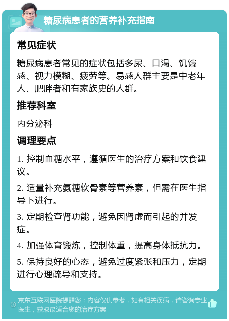 糖尿病患者的营养补充指南 常见症状 糖尿病患者常见的症状包括多尿、口渴、饥饿感、视力模糊、疲劳等。易感人群主要是中老年人、肥胖者和有家族史的人群。 推荐科室 内分泌科 调理要点 1. 控制血糖水平，遵循医生的治疗方案和饮食建议。 2. 适量补充氨糖软骨素等营养素，但需在医生指导下进行。 3. 定期检查肾功能，避免因肾虚而引起的并发症。 4. 加强体育锻炼，控制体重，提高身体抵抗力。 5. 保持良好的心态，避免过度紧张和压力，定期进行心理疏导和支持。