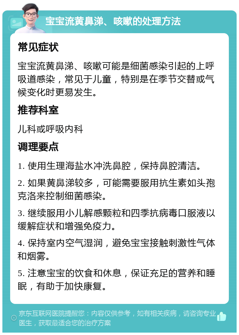 宝宝流黄鼻涕、咳嗽的处理方法 常见症状 宝宝流黄鼻涕、咳嗽可能是细菌感染引起的上呼吸道感染，常见于儿童，特别是在季节交替或气候变化时更易发生。 推荐科室 儿科或呼吸内科 调理要点 1. 使用生理海盐水冲洗鼻腔，保持鼻腔清洁。 2. 如果黄鼻涕较多，可能需要服用抗生素如头孢克洛来控制细菌感染。 3. 继续服用小儿解感颗粒和四季抗病毒口服液以缓解症状和增强免疫力。 4. 保持室内空气湿润，避免宝宝接触刺激性气体和烟雾。 5. 注意宝宝的饮食和休息，保证充足的营养和睡眠，有助于加快康复。