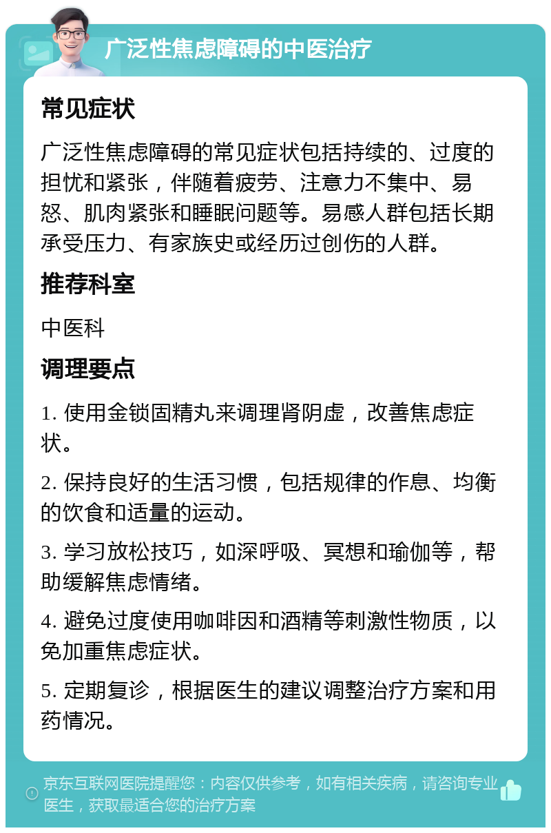 广泛性焦虑障碍的中医治疗 常见症状 广泛性焦虑障碍的常见症状包括持续的、过度的担忧和紧张，伴随着疲劳、注意力不集中、易怒、肌肉紧张和睡眠问题等。易感人群包括长期承受压力、有家族史或经历过创伤的人群。 推荐科室 中医科 调理要点 1. 使用金锁固精丸来调理肾阴虚，改善焦虑症状。 2. 保持良好的生活习惯，包括规律的作息、均衡的饮食和适量的运动。 3. 学习放松技巧，如深呼吸、冥想和瑜伽等，帮助缓解焦虑情绪。 4. 避免过度使用咖啡因和酒精等刺激性物质，以免加重焦虑症状。 5. 定期复诊，根据医生的建议调整治疗方案和用药情况。