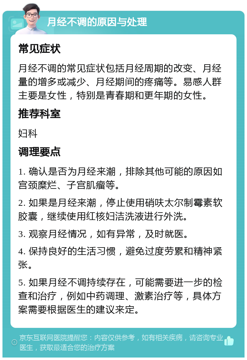 月经不调的原因与处理 常见症状 月经不调的常见症状包括月经周期的改变、月经量的增多或减少、月经期间的疼痛等。易感人群主要是女性，特别是青春期和更年期的女性。 推荐科室 妇科 调理要点 1. 确认是否为月经来潮，排除其他可能的原因如宫颈糜烂、子宫肌瘤等。 2. 如果是月经来潮，停止使用硝呋太尔制霉素软胶囊，继续使用红核妇洁洗液进行外洗。 3. 观察月经情况，如有异常，及时就医。 4. 保持良好的生活习惯，避免过度劳累和精神紧张。 5. 如果月经不调持续存在，可能需要进一步的检查和治疗，例如中药调理、激素治疗等，具体方案需要根据医生的建议来定。