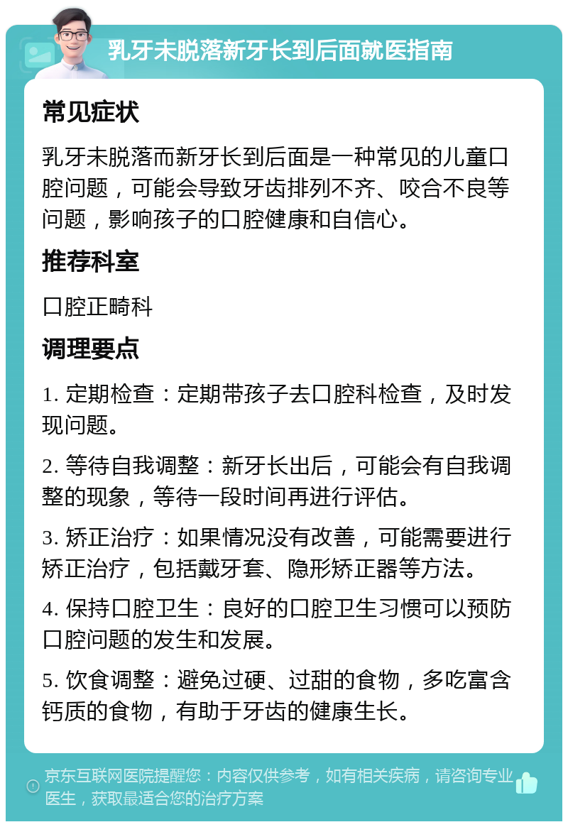 乳牙未脱落新牙长到后面就医指南 常见症状 乳牙未脱落而新牙长到后面是一种常见的儿童口腔问题，可能会导致牙齿排列不齐、咬合不良等问题，影响孩子的口腔健康和自信心。 推荐科室 口腔正畸科 调理要点 1. 定期检查：定期带孩子去口腔科检查，及时发现问题。 2. 等待自我调整：新牙长出后，可能会有自我调整的现象，等待一段时间再进行评估。 3. 矫正治疗：如果情况没有改善，可能需要进行矫正治疗，包括戴牙套、隐形矫正器等方法。 4. 保持口腔卫生：良好的口腔卫生习惯可以预防口腔问题的发生和发展。 5. 饮食调整：避免过硬、过甜的食物，多吃富含钙质的食物，有助于牙齿的健康生长。