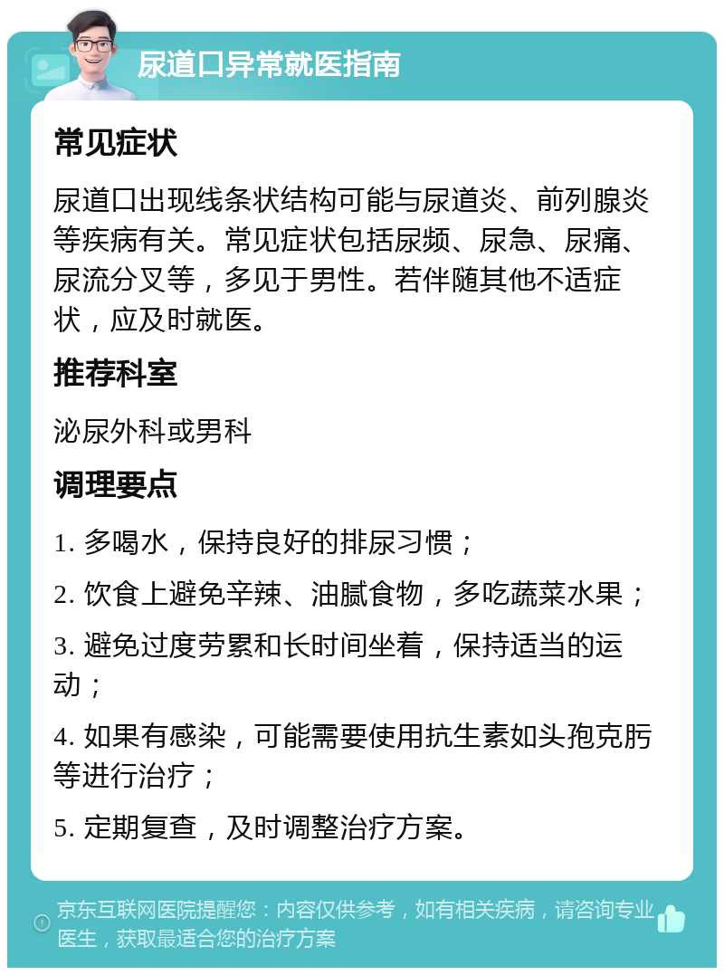 尿道口异常就医指南 常见症状 尿道口出现线条状结构可能与尿道炎、前列腺炎等疾病有关。常见症状包括尿频、尿急、尿痛、尿流分叉等，多见于男性。若伴随其他不适症状，应及时就医。 推荐科室 泌尿外科或男科 调理要点 1. 多喝水，保持良好的排尿习惯； 2. 饮食上避免辛辣、油腻食物，多吃蔬菜水果； 3. 避免过度劳累和长时间坐着，保持适当的运动； 4. 如果有感染，可能需要使用抗生素如头孢克肟等进行治疗； 5. 定期复查，及时调整治疗方案。