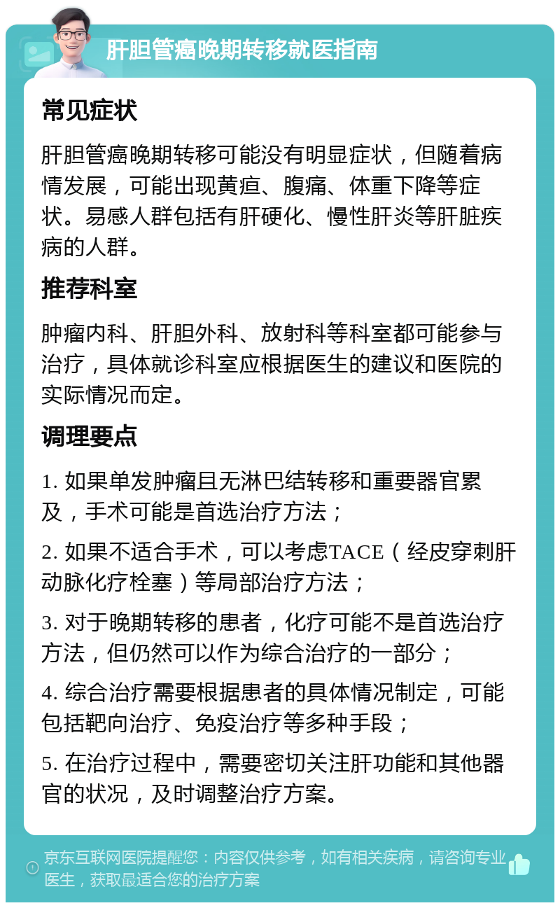 肝胆管癌晚期转移就医指南 常见症状 肝胆管癌晚期转移可能没有明显症状，但随着病情发展，可能出现黄疸、腹痛、体重下降等症状。易感人群包括有肝硬化、慢性肝炎等肝脏疾病的人群。 推荐科室 肿瘤内科、肝胆外科、放射科等科室都可能参与治疗，具体就诊科室应根据医生的建议和医院的实际情况而定。 调理要点 1. 如果单发肿瘤且无淋巴结转移和重要器官累及，手术可能是首选治疗方法； 2. 如果不适合手术，可以考虑TACE（经皮穿刺肝动脉化疗栓塞）等局部治疗方法； 3. 对于晚期转移的患者，化疗可能不是首选治疗方法，但仍然可以作为综合治疗的一部分； 4. 综合治疗需要根据患者的具体情况制定，可能包括靶向治疗、免疫治疗等多种手段； 5. 在治疗过程中，需要密切关注肝功能和其他器官的状况，及时调整治疗方案。