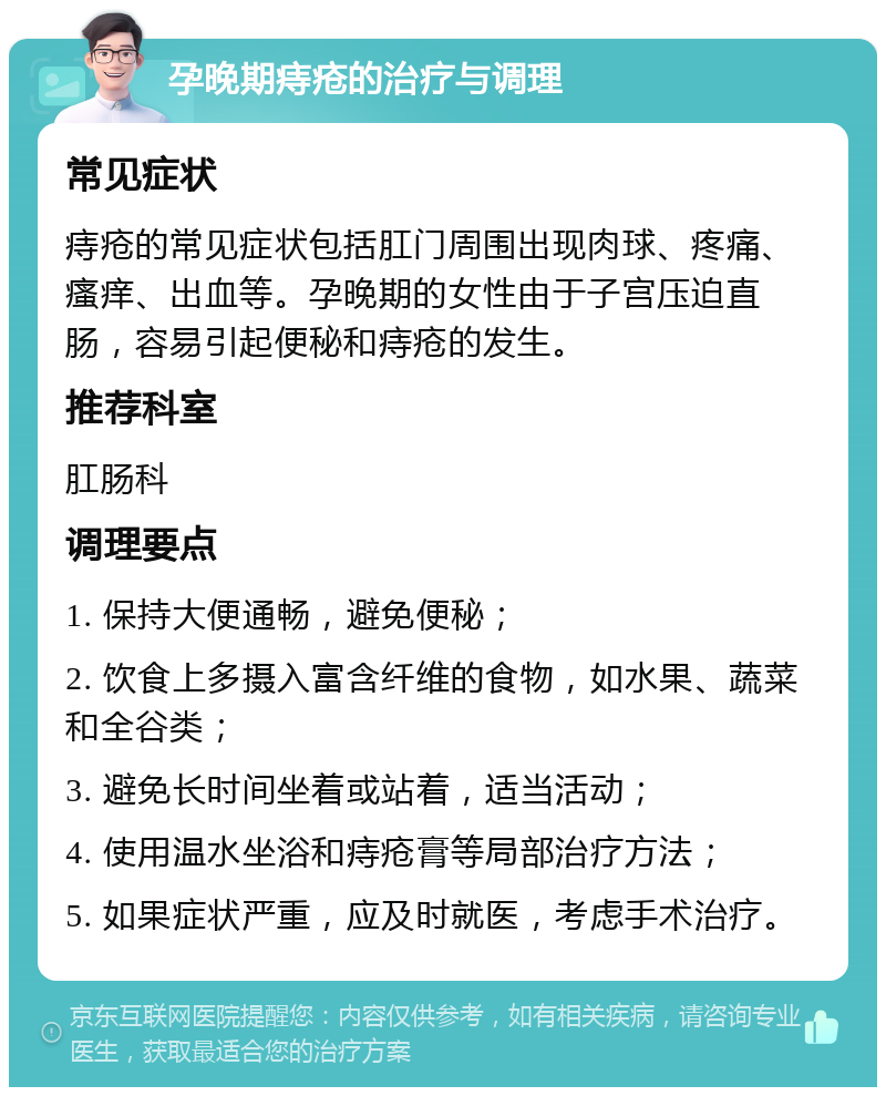 孕晚期痔疮的治疗与调理 常见症状 痔疮的常见症状包括肛门周围出现肉球、疼痛、瘙痒、出血等。孕晚期的女性由于子宫压迫直肠，容易引起便秘和痔疮的发生。 推荐科室 肛肠科 调理要点 1. 保持大便通畅，避免便秘； 2. 饮食上多摄入富含纤维的食物，如水果、蔬菜和全谷类； 3. 避免长时间坐着或站着，适当活动； 4. 使用温水坐浴和痔疮膏等局部治疗方法； 5. 如果症状严重，应及时就医，考虑手术治疗。