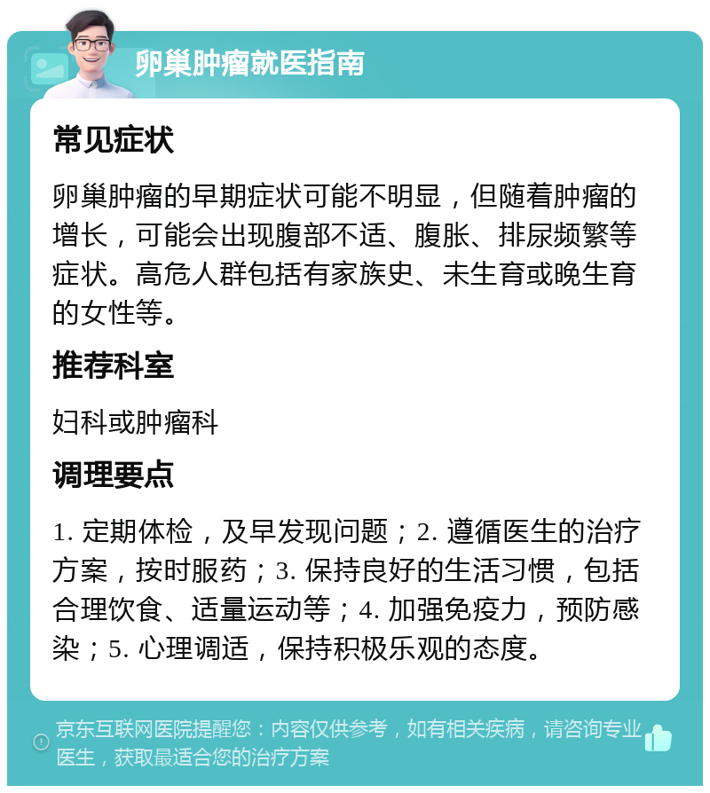 卵巢肿瘤就医指南 常见症状 卵巢肿瘤的早期症状可能不明显，但随着肿瘤的增长，可能会出现腹部不适、腹胀、排尿频繁等症状。高危人群包括有家族史、未生育或晚生育的女性等。 推荐科室 妇科或肿瘤科 调理要点 1. 定期体检，及早发现问题；2. 遵循医生的治疗方案，按时服药；3. 保持良好的生活习惯，包括合理饮食、适量运动等；4. 加强免疫力，预防感染；5. 心理调适，保持积极乐观的态度。