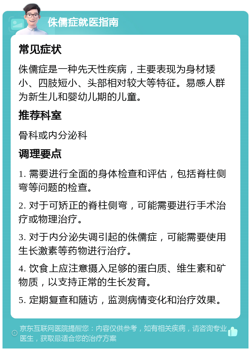 侏儒症就医指南 常见症状 侏儒症是一种先天性疾病，主要表现为身材矮小、四肢短小、头部相对较大等特征。易感人群为新生儿和婴幼儿期的儿童。 推荐科室 骨科或内分泌科 调理要点 1. 需要进行全面的身体检查和评估，包括脊柱侧弯等问题的检查。 2. 对于可矫正的脊柱侧弯，可能需要进行手术治疗或物理治疗。 3. 对于内分泌失调引起的侏儒症，可能需要使用生长激素等药物进行治疗。 4. 饮食上应注意摄入足够的蛋白质、维生素和矿物质，以支持正常的生长发育。 5. 定期复查和随访，监测病情变化和治疗效果。