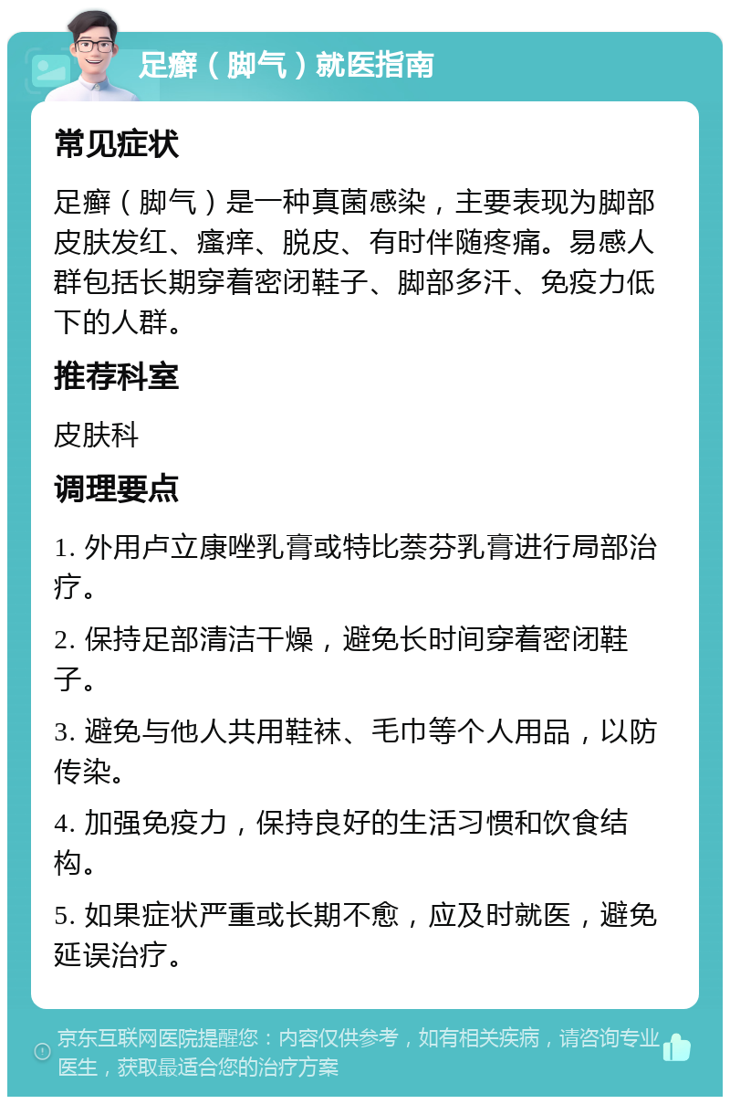 足癣（脚气）就医指南 常见症状 足癣（脚气）是一种真菌感染，主要表现为脚部皮肤发红、瘙痒、脱皮、有时伴随疼痛。易感人群包括长期穿着密闭鞋子、脚部多汗、免疫力低下的人群。 推荐科室 皮肤科 调理要点 1. 外用卢立康唑乳膏或特比萘芬乳膏进行局部治疗。 2. 保持足部清洁干燥，避免长时间穿着密闭鞋子。 3. 避免与他人共用鞋袜、毛巾等个人用品，以防传染。 4. 加强免疫力，保持良好的生活习惯和饮食结构。 5. 如果症状严重或长期不愈，应及时就医，避免延误治疗。