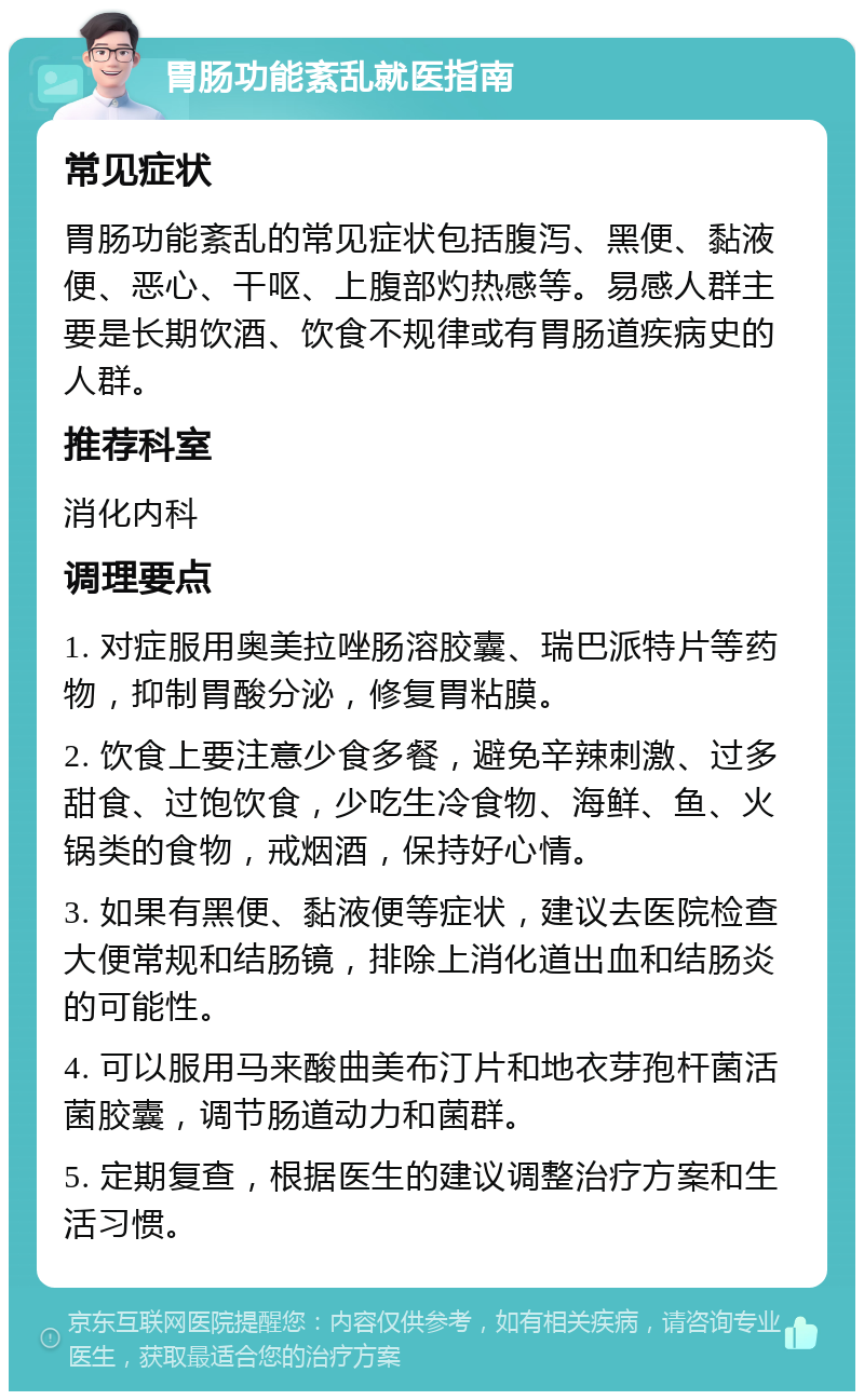 胃肠功能紊乱就医指南 常见症状 胃肠功能紊乱的常见症状包括腹泻、黑便、黏液便、恶心、干呕、上腹部灼热感等。易感人群主要是长期饮酒、饮食不规律或有胃肠道疾病史的人群。 推荐科室 消化内科 调理要点 1. 对症服用奥美拉唑肠溶胶囊、瑞巴派特片等药物，抑制胃酸分泌，修复胃粘膜。 2. 饮食上要注意少食多餐，避免辛辣刺激、过多甜食、过饱饮食，少吃生冷食物、海鲜、鱼、火锅类的食物，戒烟酒，保持好心情。 3. 如果有黑便、黏液便等症状，建议去医院检查大便常规和结肠镜，排除上消化道出血和结肠炎的可能性。 4. 可以服用马来酸曲美布汀片和地衣芽孢杆菌活菌胶囊，调节肠道动力和菌群。 5. 定期复查，根据医生的建议调整治疗方案和生活习惯。