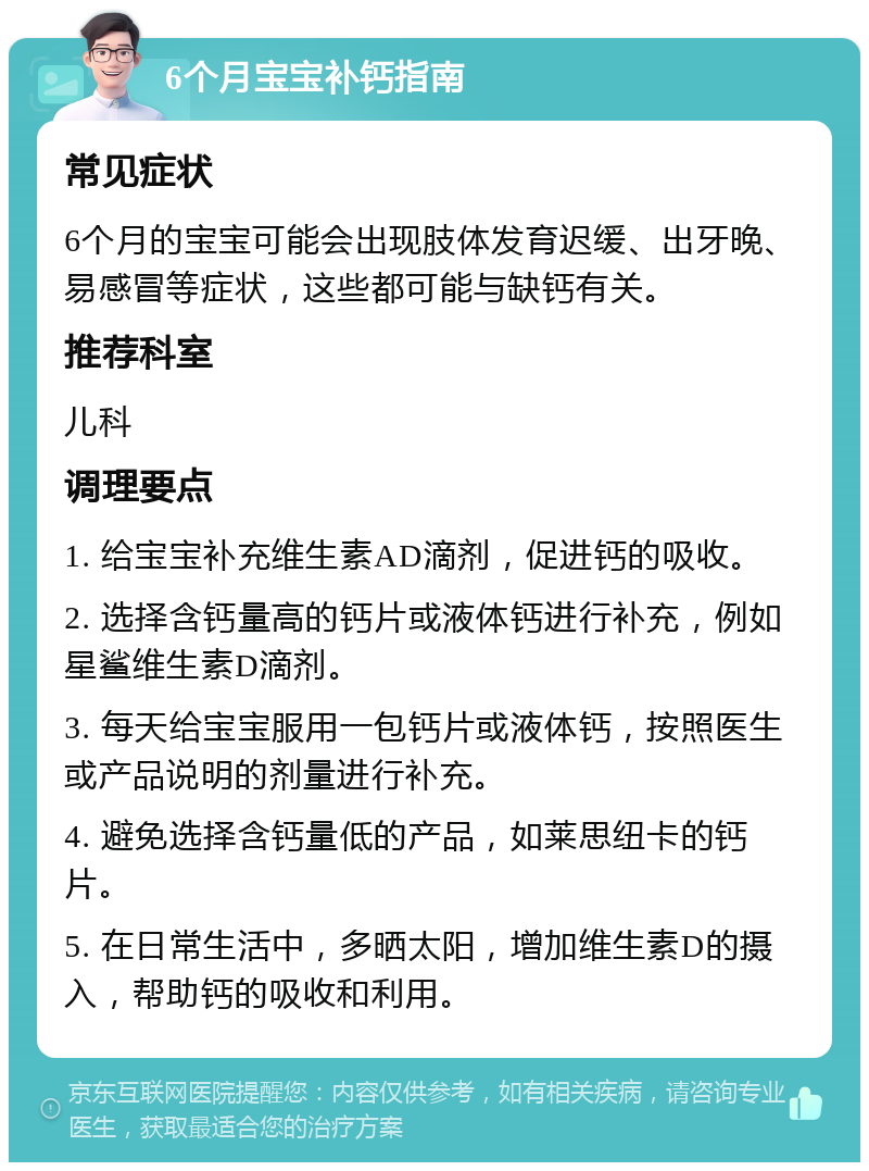 6个月宝宝补钙指南 常见症状 6个月的宝宝可能会出现肢体发育迟缓、出牙晚、易感冒等症状，这些都可能与缺钙有关。 推荐科室 儿科 调理要点 1. 给宝宝补充维生素AD滴剂，促进钙的吸收。 2. 选择含钙量高的钙片或液体钙进行补充，例如星鲨维生素D滴剂。 3. 每天给宝宝服用一包钙片或液体钙，按照医生或产品说明的剂量进行补充。 4. 避免选择含钙量低的产品，如莱思纽卡的钙片。 5. 在日常生活中，多晒太阳，增加维生素D的摄入，帮助钙的吸收和利用。