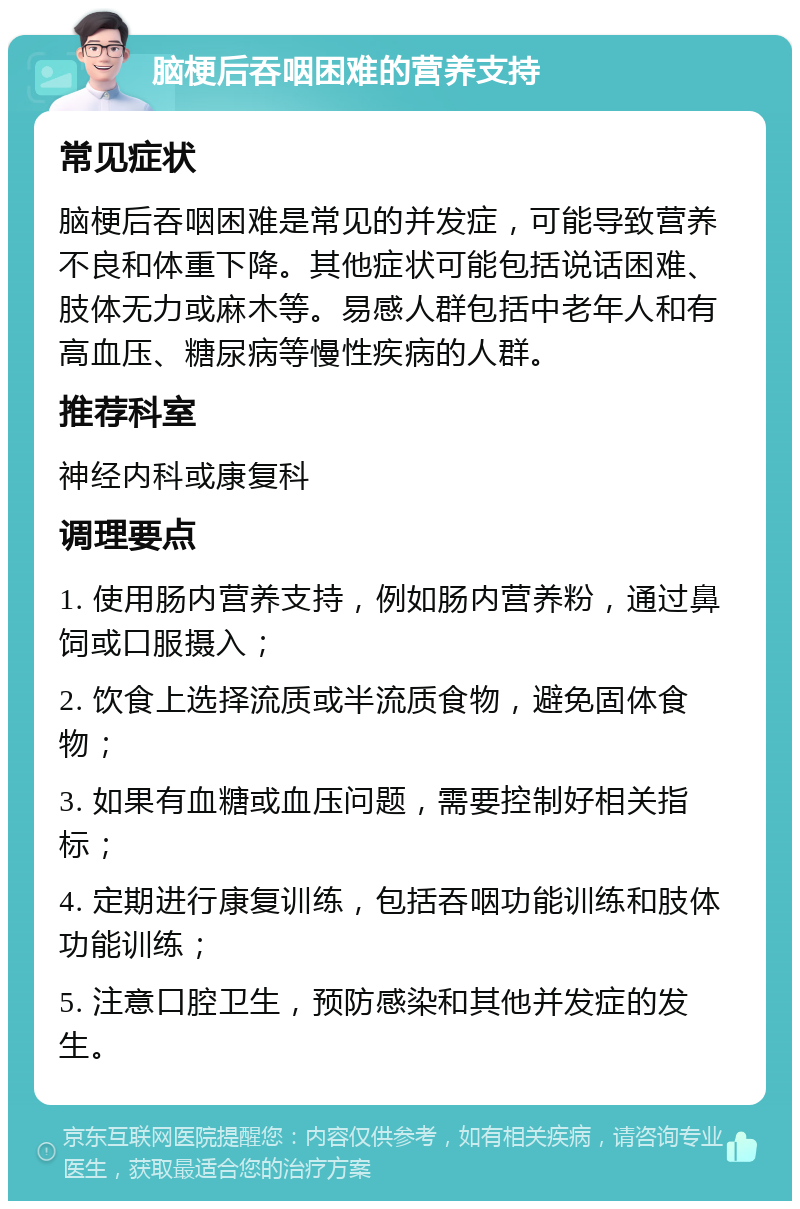 脑梗后吞咽困难的营养支持 常见症状 脑梗后吞咽困难是常见的并发症，可能导致营养不良和体重下降。其他症状可能包括说话困难、肢体无力或麻木等。易感人群包括中老年人和有高血压、糖尿病等慢性疾病的人群。 推荐科室 神经内科或康复科 调理要点 1. 使用肠内营养支持，例如肠内营养粉，通过鼻饲或口服摄入； 2. 饮食上选择流质或半流质食物，避免固体食物； 3. 如果有血糖或血压问题，需要控制好相关指标； 4. 定期进行康复训练，包括吞咽功能训练和肢体功能训练； 5. 注意口腔卫生，预防感染和其他并发症的发生。