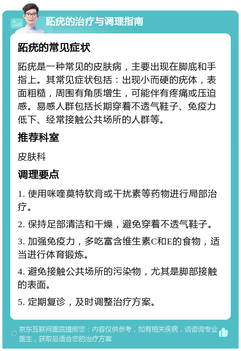 跖疣的治疗与调理指南 跖疣的常见症状 跖疣是一种常见的皮肤病，主要出现在脚底和手指上。其常见症状包括：出现小而硬的疣体，表面粗糙，周围有角质增生，可能伴有疼痛或压迫感。易感人群包括长期穿着不透气鞋子、免疫力低下、经常接触公共场所的人群等。 推荐科室 皮肤科 调理要点 1. 使用咪喹莫特软膏或干扰素等药物进行局部治疗。 2. 保持足部清洁和干燥，避免穿着不透气鞋子。 3. 加强免疫力，多吃富含维生素C和E的食物，适当进行体育锻炼。 4. 避免接触公共场所的污染物，尤其是脚部接触的表面。 5. 定期复诊，及时调整治疗方案。