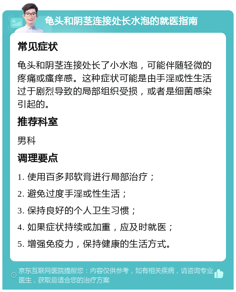 龟头和阴茎连接处长水泡的就医指南 常见症状 龟头和阴茎连接处长了小水泡，可能伴随轻微的疼痛或瘙痒感。这种症状可能是由手淫或性生活过于剧烈导致的局部组织受损，或者是细菌感染引起的。 推荐科室 男科 调理要点 1. 使用百多邦软膏进行局部治疗； 2. 避免过度手淫或性生活； 3. 保持良好的个人卫生习惯； 4. 如果症状持续或加重，应及时就医； 5. 增强免疫力，保持健康的生活方式。