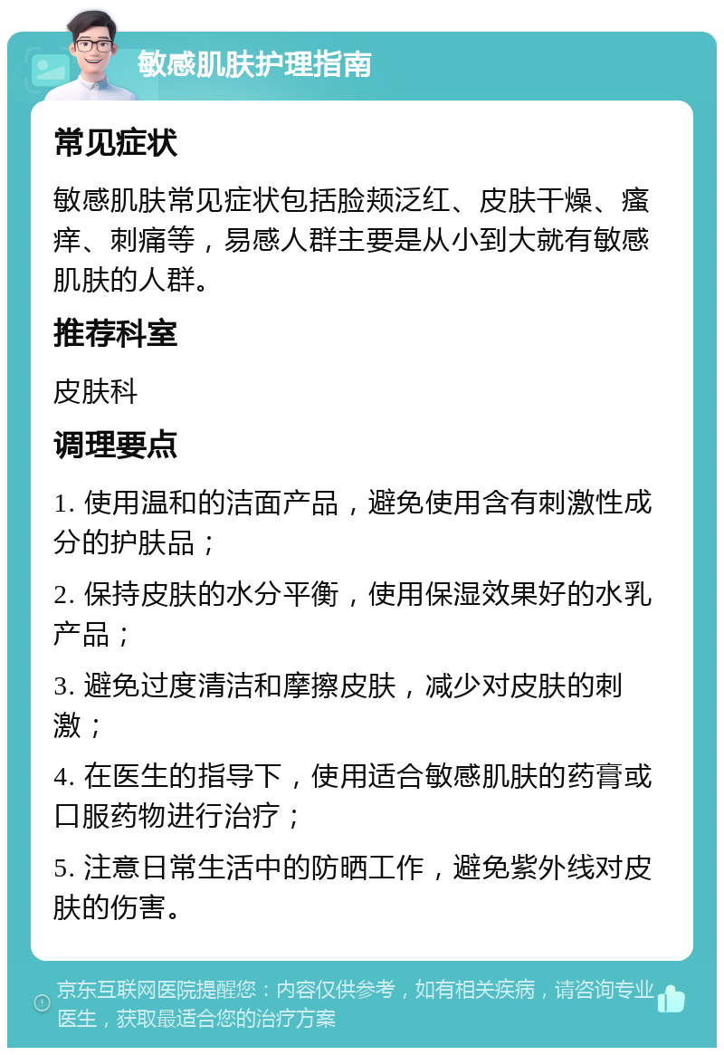 敏感肌肤护理指南 常见症状 敏感肌肤常见症状包括脸颊泛红、皮肤干燥、瘙痒、刺痛等，易感人群主要是从小到大就有敏感肌肤的人群。 推荐科室 皮肤科 调理要点 1. 使用温和的洁面产品，避免使用含有刺激性成分的护肤品； 2. 保持皮肤的水分平衡，使用保湿效果好的水乳产品； 3. 避免过度清洁和摩擦皮肤，减少对皮肤的刺激； 4. 在医生的指导下，使用适合敏感肌肤的药膏或口服药物进行治疗； 5. 注意日常生活中的防晒工作，避免紫外线对皮肤的伤害。