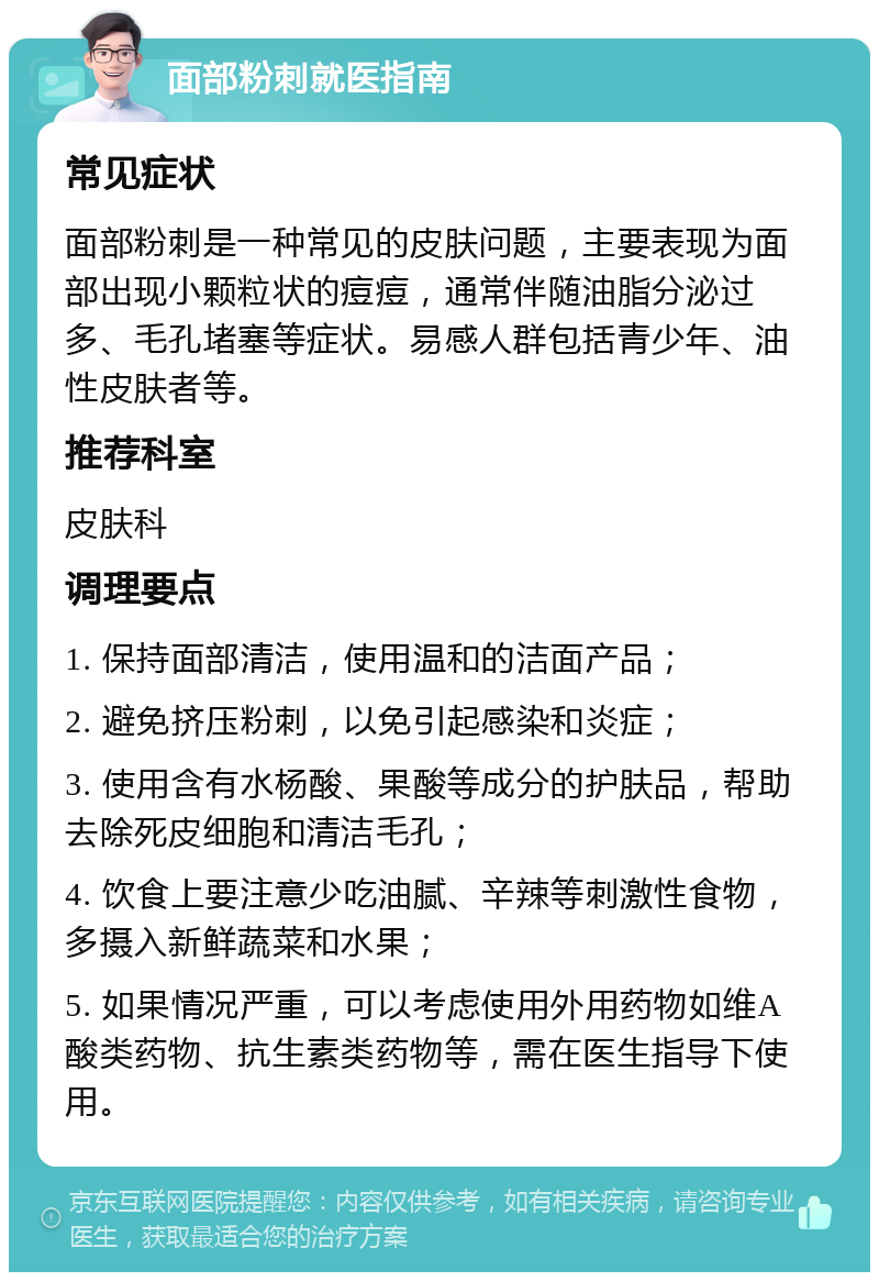 面部粉刺就医指南 常见症状 面部粉刺是一种常见的皮肤问题，主要表现为面部出现小颗粒状的痘痘，通常伴随油脂分泌过多、毛孔堵塞等症状。易感人群包括青少年、油性皮肤者等。 推荐科室 皮肤科 调理要点 1. 保持面部清洁，使用温和的洁面产品； 2. 避免挤压粉刺，以免引起感染和炎症； 3. 使用含有水杨酸、果酸等成分的护肤品，帮助去除死皮细胞和清洁毛孔； 4. 饮食上要注意少吃油腻、辛辣等刺激性食物，多摄入新鲜蔬菜和水果； 5. 如果情况严重，可以考虑使用外用药物如维A酸类药物、抗生素类药物等，需在医生指导下使用。