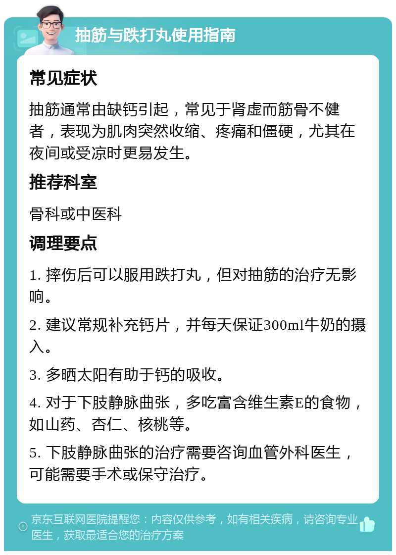 抽筋与跌打丸使用指南 常见症状 抽筋通常由缺钙引起，常见于肾虚而筋骨不健者，表现为肌肉突然收缩、疼痛和僵硬，尤其在夜间或受凉时更易发生。 推荐科室 骨科或中医科 调理要点 1. 摔伤后可以服用跌打丸，但对抽筋的治疗无影响。 2. 建议常规补充钙片，并每天保证300ml牛奶的摄入。 3. 多晒太阳有助于钙的吸收。 4. 对于下肢静脉曲张，多吃富含维生素E的食物，如山药、杏仁、核桃等。 5. 下肢静脉曲张的治疗需要咨询血管外科医生，可能需要手术或保守治疗。