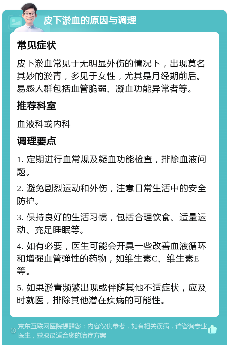 皮下淤血的原因与调理 常见症状 皮下淤血常见于无明显外伤的情况下，出现莫名其妙的淤青，多见于女性，尤其是月经期前后。易感人群包括血管脆弱、凝血功能异常者等。 推荐科室 血液科或内科 调理要点 1. 定期进行血常规及凝血功能检查，排除血液问题。 2. 避免剧烈运动和外伤，注意日常生活中的安全防护。 3. 保持良好的生活习惯，包括合理饮食、适量运动、充足睡眠等。 4. 如有必要，医生可能会开具一些改善血液循环和增强血管弹性的药物，如维生素C、维生素E等。 5. 如果淤青频繁出现或伴随其他不适症状，应及时就医，排除其他潜在疾病的可能性。