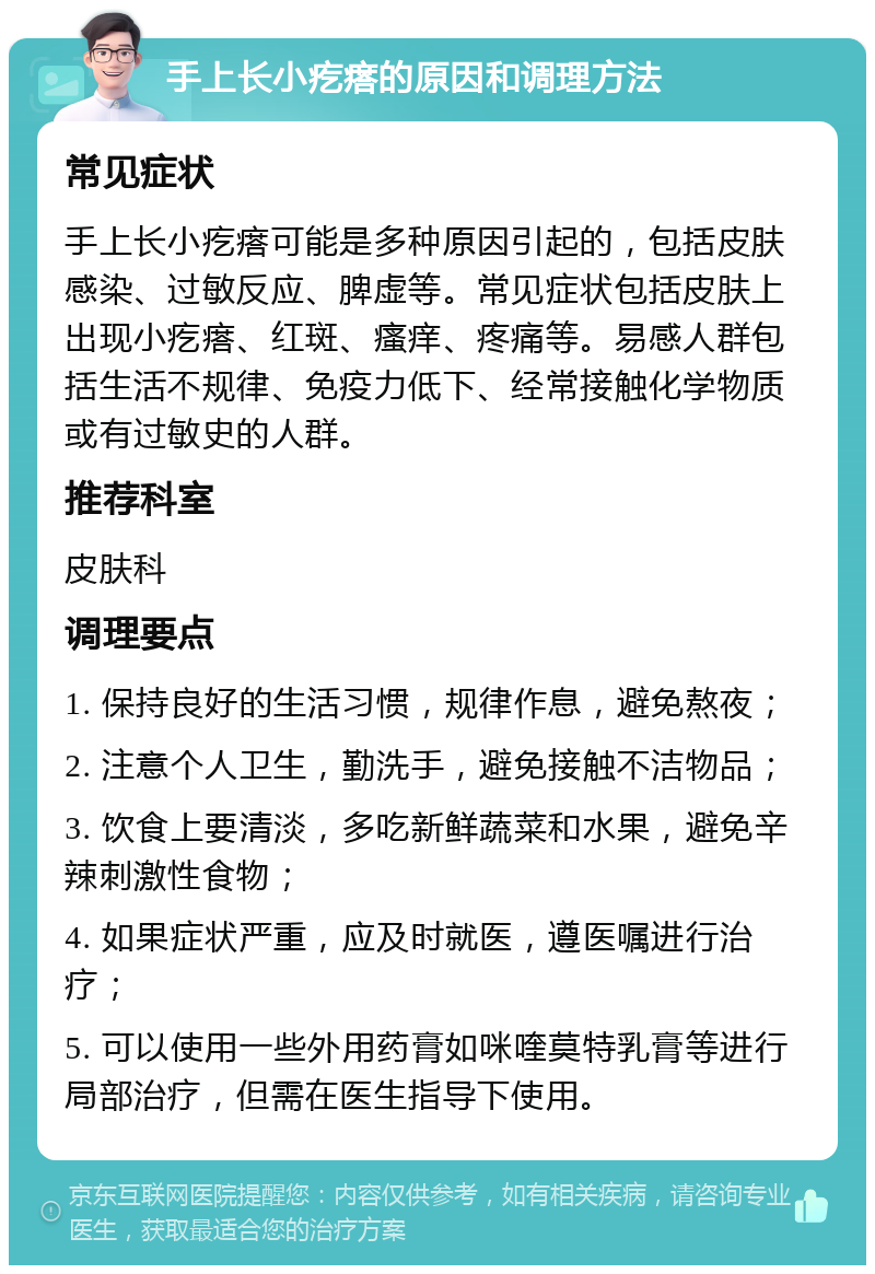 手上长小疙瘩的原因和调理方法 常见症状 手上长小疙瘩可能是多种原因引起的，包括皮肤感染、过敏反应、脾虚等。常见症状包括皮肤上出现小疙瘩、红斑、瘙痒、疼痛等。易感人群包括生活不规律、免疫力低下、经常接触化学物质或有过敏史的人群。 推荐科室 皮肤科 调理要点 1. 保持良好的生活习惯，规律作息，避免熬夜； 2. 注意个人卫生，勤洗手，避免接触不洁物品； 3. 饮食上要清淡，多吃新鲜蔬菜和水果，避免辛辣刺激性食物； 4. 如果症状严重，应及时就医，遵医嘱进行治疗； 5. 可以使用一些外用药膏如咪喹莫特乳膏等进行局部治疗，但需在医生指导下使用。