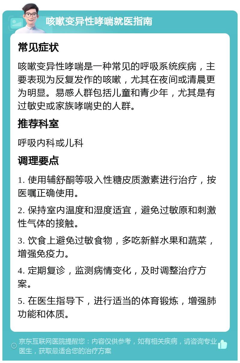 咳嗽变异性哮喘就医指南 常见症状 咳嗽变异性哮喘是一种常见的呼吸系统疾病，主要表现为反复发作的咳嗽，尤其在夜间或清晨更为明显。易感人群包括儿童和青少年，尤其是有过敏史或家族哮喘史的人群。 推荐科室 呼吸内科或儿科 调理要点 1. 使用辅舒酮等吸入性糖皮质激素进行治疗，按医嘱正确使用。 2. 保持室内温度和湿度适宜，避免过敏原和刺激性气体的接触。 3. 饮食上避免过敏食物，多吃新鲜水果和蔬菜，增强免疫力。 4. 定期复诊，监测病情变化，及时调整治疗方案。 5. 在医生指导下，进行适当的体育锻炼，增强肺功能和体质。