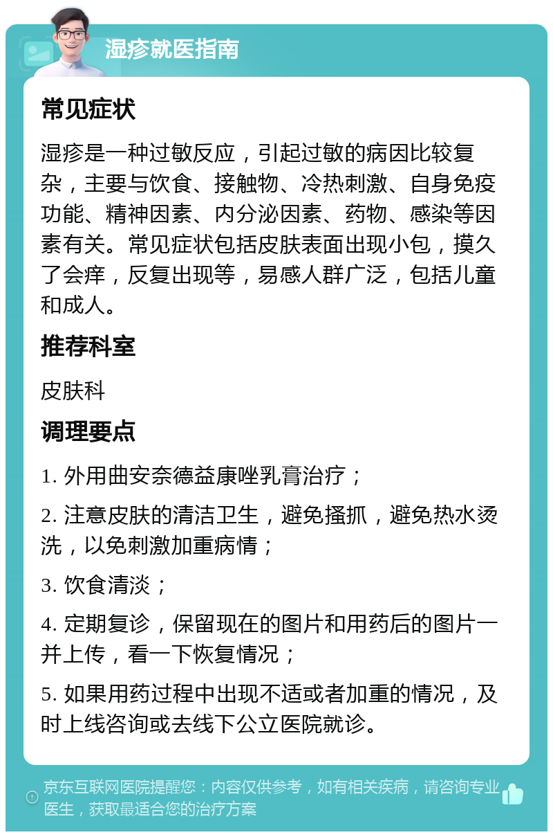 湿疹就医指南 常见症状 湿疹是一种过敏反应，引起过敏的病因比较复杂，主要与饮食、接触物、冷热刺激、自身免疫功能、精神因素、内分泌因素、药物、感染等因素有关。常见症状包括皮肤表面出现小包，摸久了会痒，反复出现等，易感人群广泛，包括儿童和成人。 推荐科室 皮肤科 调理要点 1. 外用曲安奈德益康唑乳膏治疗； 2. 注意皮肤的清洁卫生，避免搔抓，避免热水烫洗，以免刺激加重病情； 3. 饮食清淡； 4. 定期复诊，保留现在的图片和用药后的图片一并上传，看一下恢复情况； 5. 如果用药过程中出现不适或者加重的情况，及时上线咨询或去线下公立医院就诊。