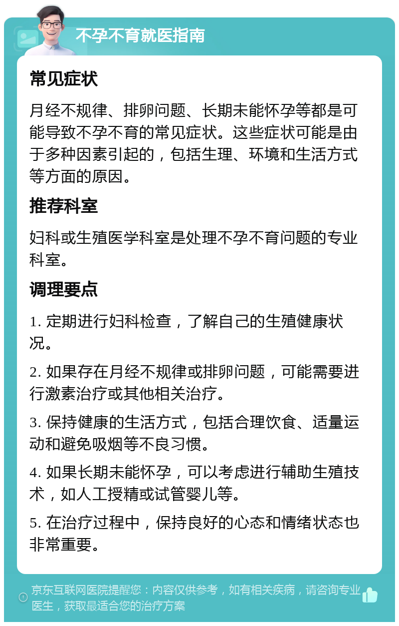 不孕不育就医指南 常见症状 月经不规律、排卵问题、长期未能怀孕等都是可能导致不孕不育的常见症状。这些症状可能是由于多种因素引起的，包括生理、环境和生活方式等方面的原因。 推荐科室 妇科或生殖医学科室是处理不孕不育问题的专业科室。 调理要点 1. 定期进行妇科检查，了解自己的生殖健康状况。 2. 如果存在月经不规律或排卵问题，可能需要进行激素治疗或其他相关治疗。 3. 保持健康的生活方式，包括合理饮食、适量运动和避免吸烟等不良习惯。 4. 如果长期未能怀孕，可以考虑进行辅助生殖技术，如人工授精或试管婴儿等。 5. 在治疗过程中，保持良好的心态和情绪状态也非常重要。