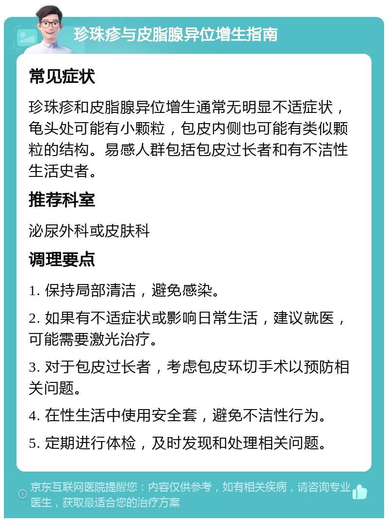 珍珠疹与皮脂腺异位增生指南 常见症状 珍珠疹和皮脂腺异位增生通常无明显不适症状，龟头处可能有小颗粒，包皮内侧也可能有类似颗粒的结构。易感人群包括包皮过长者和有不洁性生活史者。 推荐科室 泌尿外科或皮肤科 调理要点 1. 保持局部清洁，避免感染。 2. 如果有不适症状或影响日常生活，建议就医，可能需要激光治疗。 3. 对于包皮过长者，考虑包皮环切手术以预防相关问题。 4. 在性生活中使用安全套，避免不洁性行为。 5. 定期进行体检，及时发现和处理相关问题。