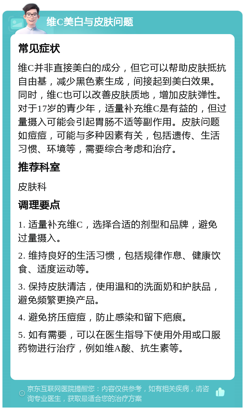 维C美白与皮肤问题 常见症状 维C并非直接美白的成分，但它可以帮助皮肤抵抗自由基，减少黑色素生成，间接起到美白效果。同时，维C也可以改善皮肤质地，增加皮肤弹性。对于17岁的青少年，适量补充维C是有益的，但过量摄入可能会引起胃肠不适等副作用。皮肤问题如痘痘，可能与多种因素有关，包括遗传、生活习惯、环境等，需要综合考虑和治疗。 推荐科室 皮肤科 调理要点 1. 适量补充维C，选择合适的剂型和品牌，避免过量摄入。 2. 维持良好的生活习惯，包括规律作息、健康饮食、适度运动等。 3. 保持皮肤清洁，使用温和的洗面奶和护肤品，避免频繁更换产品。 4. 避免挤压痘痘，防止感染和留下疤痕。 5. 如有需要，可以在医生指导下使用外用或口服药物进行治疗，例如维A酸、抗生素等。