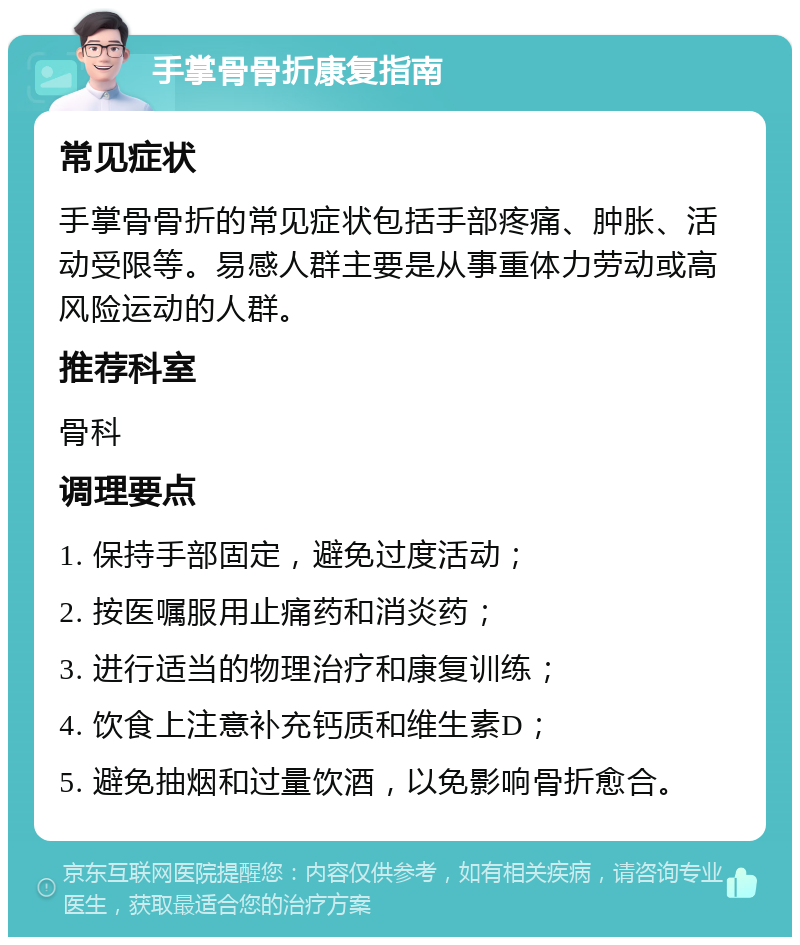 手掌骨骨折康复指南 常见症状 手掌骨骨折的常见症状包括手部疼痛、肿胀、活动受限等。易感人群主要是从事重体力劳动或高风险运动的人群。 推荐科室 骨科 调理要点 1. 保持手部固定，避免过度活动； 2. 按医嘱服用止痛药和消炎药； 3. 进行适当的物理治疗和康复训练； 4. 饮食上注意补充钙质和维生素D； 5. 避免抽烟和过量饮酒，以免影响骨折愈合。