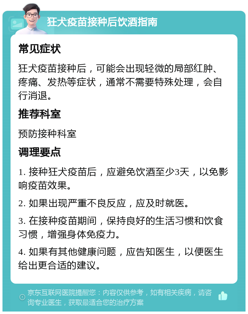 狂犬疫苗接种后饮酒指南 常见症状 狂犬疫苗接种后，可能会出现轻微的局部红肿、疼痛、发热等症状，通常不需要特殊处理，会自行消退。 推荐科室 预防接种科室 调理要点 1. 接种狂犬疫苗后，应避免饮酒至少3天，以免影响疫苗效果。 2. 如果出现严重不良反应，应及时就医。 3. 在接种疫苗期间，保持良好的生活习惯和饮食习惯，增强身体免疫力。 4. 如果有其他健康问题，应告知医生，以便医生给出更合适的建议。