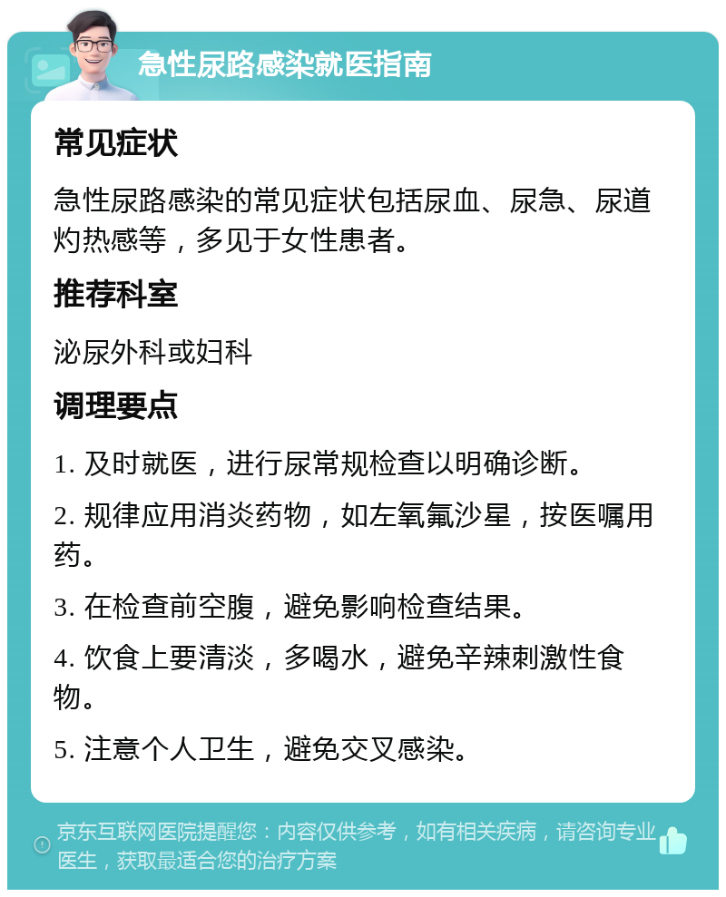 急性尿路感染就医指南 常见症状 急性尿路感染的常见症状包括尿血、尿急、尿道灼热感等，多见于女性患者。 推荐科室 泌尿外科或妇科 调理要点 1. 及时就医，进行尿常规检查以明确诊断。 2. 规律应用消炎药物，如左氧氟沙星，按医嘱用药。 3. 在检查前空腹，避免影响检查结果。 4. 饮食上要清淡，多喝水，避免辛辣刺激性食物。 5. 注意个人卫生，避免交叉感染。