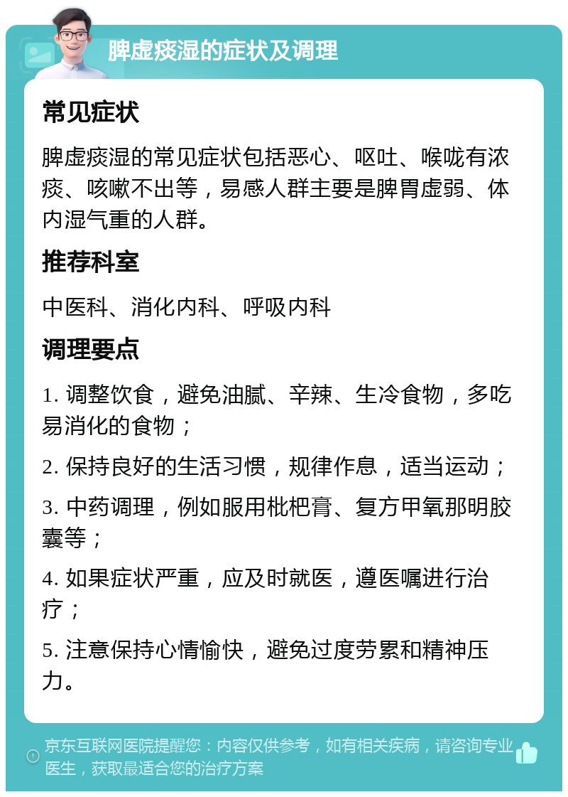 脾虚痰湿的症状及调理 常见症状 脾虚痰湿的常见症状包括恶心、呕吐、喉咙有浓痰、咳嗽不出等，易感人群主要是脾胃虚弱、体内湿气重的人群。 推荐科室 中医科、消化内科、呼吸内科 调理要点 1. 调整饮食，避免油腻、辛辣、生冷食物，多吃易消化的食物； 2. 保持良好的生活习惯，规律作息，适当运动； 3. 中药调理，例如服用枇杷膏、复方甲氧那明胶囊等； 4. 如果症状严重，应及时就医，遵医嘱进行治疗； 5. 注意保持心情愉快，避免过度劳累和精神压力。