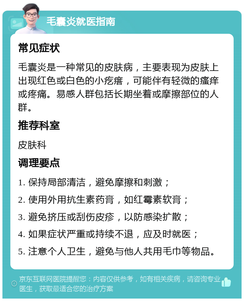 毛囊炎就医指南 常见症状 毛囊炎是一种常见的皮肤病，主要表现为皮肤上出现红色或白色的小疙瘩，可能伴有轻微的瘙痒或疼痛。易感人群包括长期坐着或摩擦部位的人群。 推荐科室 皮肤科 调理要点 1. 保持局部清洁，避免摩擦和刺激； 2. 使用外用抗生素药膏，如红霉素软膏； 3. 避免挤压或刮伤皮疹，以防感染扩散； 4. 如果症状严重或持续不退，应及时就医； 5. 注意个人卫生，避免与他人共用毛巾等物品。