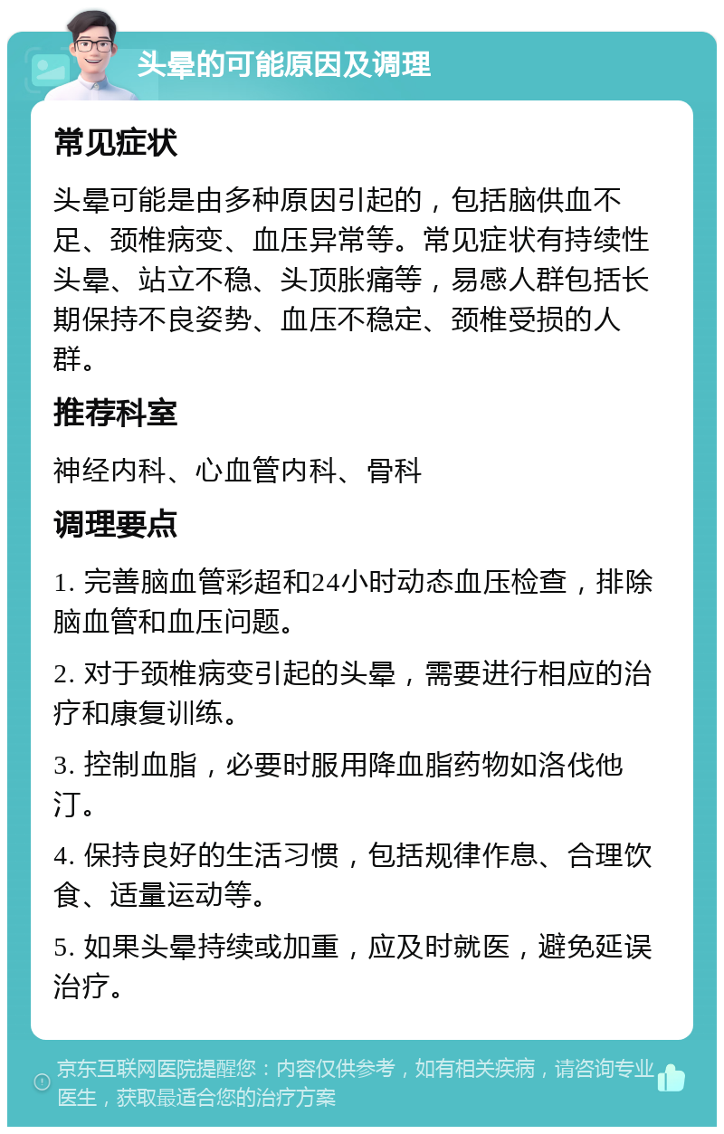 头晕的可能原因及调理 常见症状 头晕可能是由多种原因引起的，包括脑供血不足、颈椎病变、血压异常等。常见症状有持续性头晕、站立不稳、头顶胀痛等，易感人群包括长期保持不良姿势、血压不稳定、颈椎受损的人群。 推荐科室 神经内科、心血管内科、骨科 调理要点 1. 完善脑血管彩超和24小时动态血压检查，排除脑血管和血压问题。 2. 对于颈椎病变引起的头晕，需要进行相应的治疗和康复训练。 3. 控制血脂，必要时服用降血脂药物如洛伐他汀。 4. 保持良好的生活习惯，包括规律作息、合理饮食、适量运动等。 5. 如果头晕持续或加重，应及时就医，避免延误治疗。