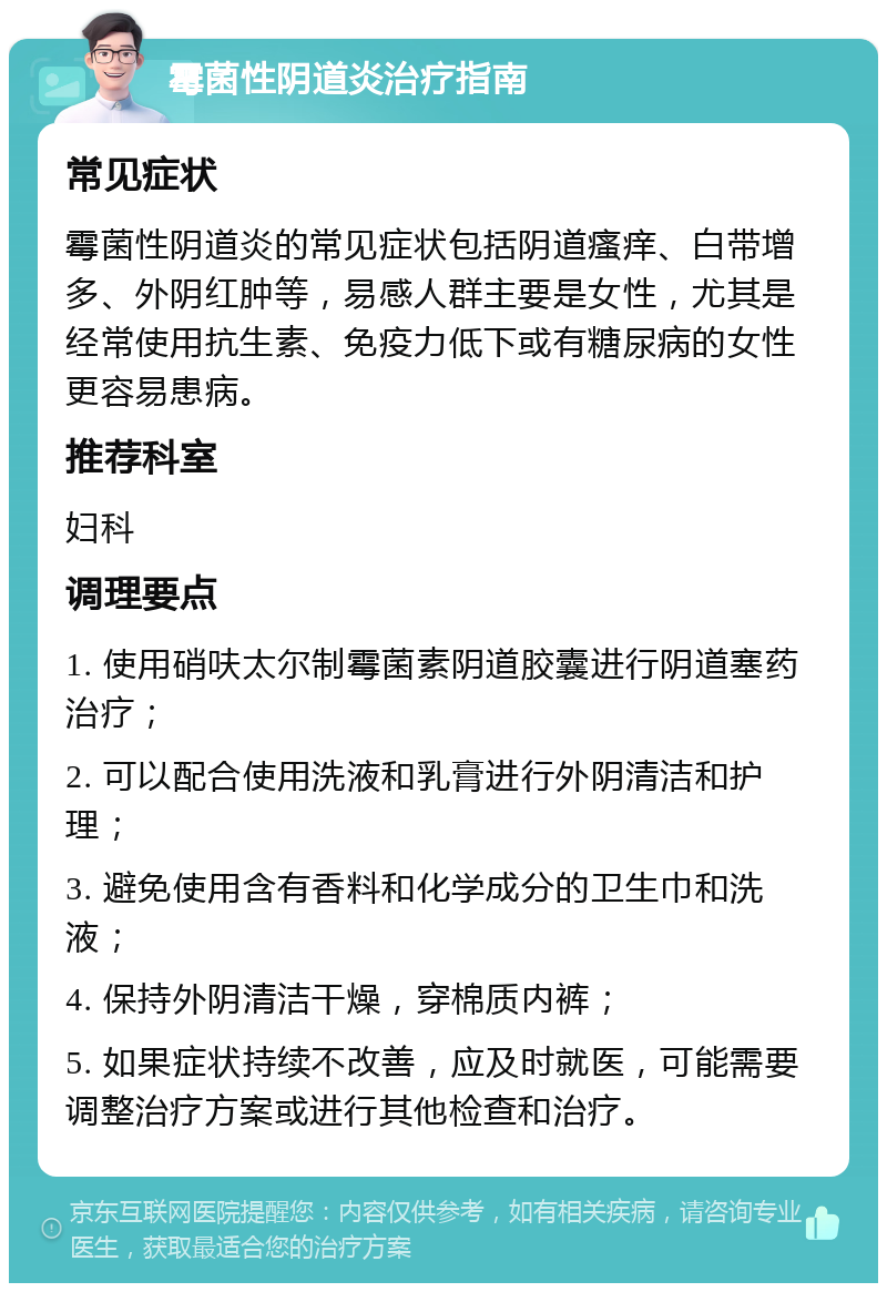 霉菌性阴道炎治疗指南 常见症状 霉菌性阴道炎的常见症状包括阴道瘙痒、白带增多、外阴红肿等，易感人群主要是女性，尤其是经常使用抗生素、免疫力低下或有糖尿病的女性更容易患病。 推荐科室 妇科 调理要点 1. 使用硝呋太尔制霉菌素阴道胶囊进行阴道塞药治疗； 2. 可以配合使用洗液和乳膏进行外阴清洁和护理； 3. 避免使用含有香料和化学成分的卫生巾和洗液； 4. 保持外阴清洁干燥，穿棉质内裤； 5. 如果症状持续不改善，应及时就医，可能需要调整治疗方案或进行其他检查和治疗。