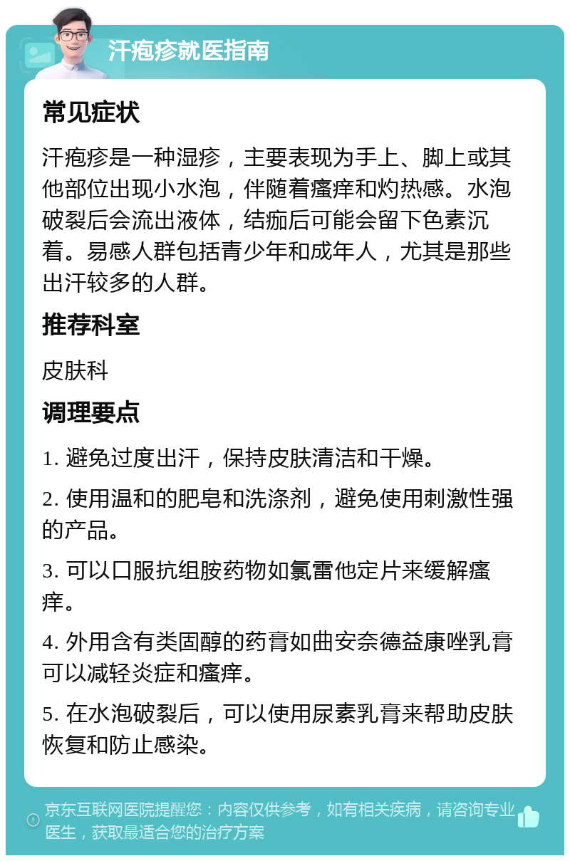 汗疱疹就医指南 常见症状 汗疱疹是一种湿疹，主要表现为手上、脚上或其他部位出现小水泡，伴随着瘙痒和灼热感。水泡破裂后会流出液体，结痂后可能会留下色素沉着。易感人群包括青少年和成年人，尤其是那些出汗较多的人群。 推荐科室 皮肤科 调理要点 1. 避免过度出汗，保持皮肤清洁和干燥。 2. 使用温和的肥皂和洗涤剂，避免使用刺激性强的产品。 3. 可以口服抗组胺药物如氯雷他定片来缓解瘙痒。 4. 外用含有类固醇的药膏如曲安奈德益康唑乳膏可以减轻炎症和瘙痒。 5. 在水泡破裂后，可以使用尿素乳膏来帮助皮肤恢复和防止感染。