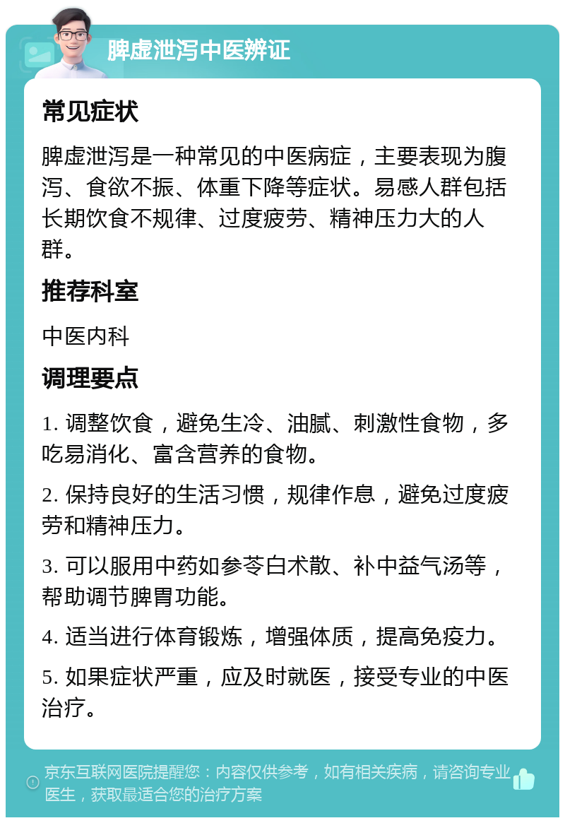 脾虚泄泻中医辨证 常见症状 脾虚泄泻是一种常见的中医病症，主要表现为腹泻、食欲不振、体重下降等症状。易感人群包括长期饮食不规律、过度疲劳、精神压力大的人群。 推荐科室 中医内科 调理要点 1. 调整饮食，避免生冷、油腻、刺激性食物，多吃易消化、富含营养的食物。 2. 保持良好的生活习惯，规律作息，避免过度疲劳和精神压力。 3. 可以服用中药如参苓白术散、补中益气汤等，帮助调节脾胃功能。 4. 适当进行体育锻炼，增强体质，提高免疫力。 5. 如果症状严重，应及时就医，接受专业的中医治疗。