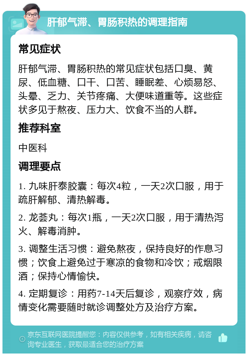 肝郁气滞、胃肠积热的调理指南 常见症状 肝郁气滞、胃肠积热的常见症状包括口臭、黄尿、低血糖、口干、口苦、睡眠差、心烦易怒、头晕、乏力、关节疼痛、大便味道重等。这些症状多见于熬夜、压力大、饮食不当的人群。 推荐科室 中医科 调理要点 1. 九味肝泰胶囊：每次4粒，一天2次口服，用于疏肝解郁、清热解毒。 2. 龙荟丸：每次1瓶，一天2次口服，用于清热泻火、解毒消肿。 3. 调整生活习惯：避免熬夜，保持良好的作息习惯；饮食上避免过于寒凉的食物和冷饮；戒烟限酒；保持心情愉快。 4. 定期复诊：用药7-14天后复诊，观察疗效，病情变化需要随时就诊调整处方及治疗方案。