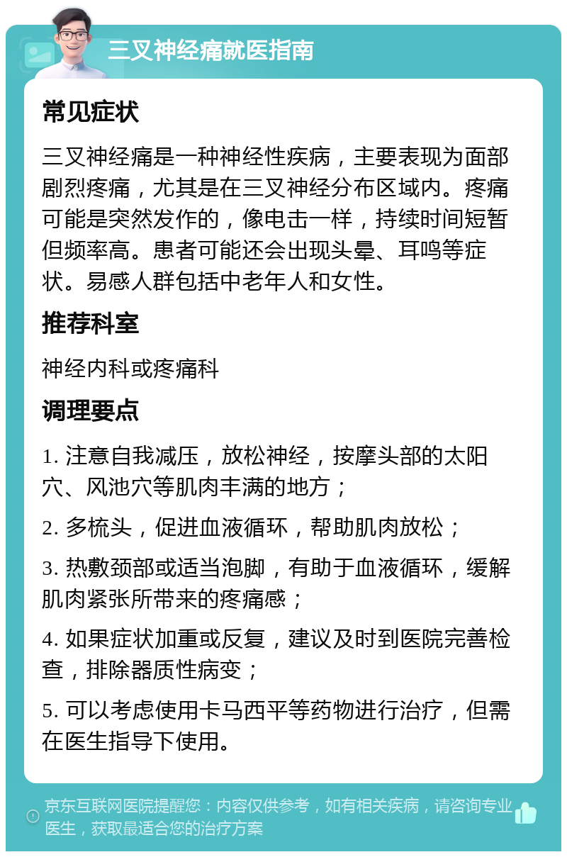 三叉神经痛就医指南 常见症状 三叉神经痛是一种神经性疾病，主要表现为面部剧烈疼痛，尤其是在三叉神经分布区域内。疼痛可能是突然发作的，像电击一样，持续时间短暂但频率高。患者可能还会出现头晕、耳鸣等症状。易感人群包括中老年人和女性。 推荐科室 神经内科或疼痛科 调理要点 1. 注意自我减压，放松神经，按摩头部的太阳穴、风池穴等肌肉丰满的地方； 2. 多梳头，促进血液循环，帮助肌肉放松； 3. 热敷颈部或适当泡脚，有助于血液循环，缓解肌肉紧张所带来的疼痛感； 4. 如果症状加重或反复，建议及时到医院完善检查，排除器质性病变； 5. 可以考虑使用卡马西平等药物进行治疗，但需在医生指导下使用。