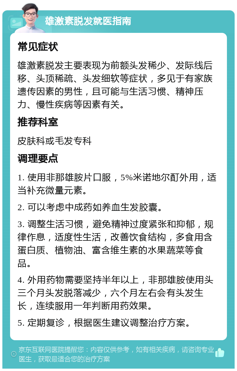 雄激素脱发就医指南 常见症状 雄激素脱发主要表现为前额头发稀少、发际线后移、头顶稀疏、头发细软等症状，多见于有家族遗传因素的男性，且可能与生活习惯、精神压力、慢性疾病等因素有关。 推荐科室 皮肤科或毛发专科 调理要点 1. 使用非那雄胺片口服，5%米诺地尔酊外用，适当补充微量元素。 2. 可以考虑中成药如养血生发胶囊。 3. 调整生活习惯，避免精神过度紧张和抑郁，规律作息，适度性生活，改善饮食结构，多食用含蛋白质、植物油、富含维生素的水果蔬菜等食品。 4. 外用药物需要坚持半年以上，非那雄胺使用头三个月头发脱落减少，六个月左右会有头发生长，连续服用一年判断用药效果。 5. 定期复诊，根据医生建议调整治疗方案。