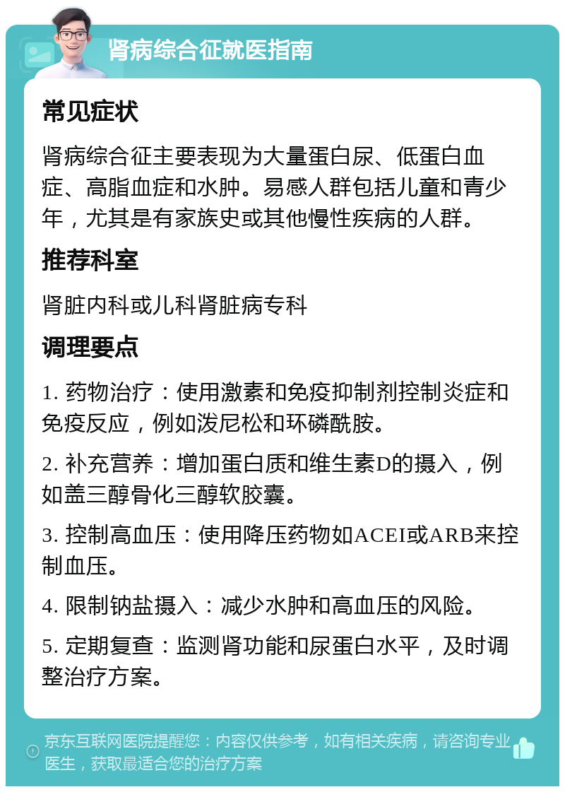 肾病综合征就医指南 常见症状 肾病综合征主要表现为大量蛋白尿、低蛋白血症、高脂血症和水肿。易感人群包括儿童和青少年，尤其是有家族史或其他慢性疾病的人群。 推荐科室 肾脏内科或儿科肾脏病专科 调理要点 1. 药物治疗：使用激素和免疫抑制剂控制炎症和免疫反应，例如泼尼松和环磷酰胺。 2. 补充营养：增加蛋白质和维生素D的摄入，例如盖三醇骨化三醇软胶囊。 3. 控制高血压：使用降压药物如ACEI或ARB来控制血压。 4. 限制钠盐摄入：减少水肿和高血压的风险。 5. 定期复查：监测肾功能和尿蛋白水平，及时调整治疗方案。