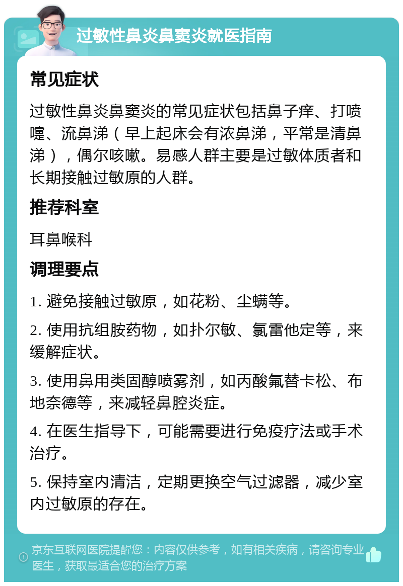 过敏性鼻炎鼻窦炎就医指南 常见症状 过敏性鼻炎鼻窦炎的常见症状包括鼻子痒、打喷嚏、流鼻涕（早上起床会有浓鼻涕，平常是清鼻涕），偶尔咳嗽。易感人群主要是过敏体质者和长期接触过敏原的人群。 推荐科室 耳鼻喉科 调理要点 1. 避免接触过敏原，如花粉、尘螨等。 2. 使用抗组胺药物，如扑尔敏、氯雷他定等，来缓解症状。 3. 使用鼻用类固醇喷雾剂，如丙酸氟替卡松、布地奈德等，来减轻鼻腔炎症。 4. 在医生指导下，可能需要进行免疫疗法或手术治疗。 5. 保持室内清洁，定期更换空气过滤器，减少室内过敏原的存在。