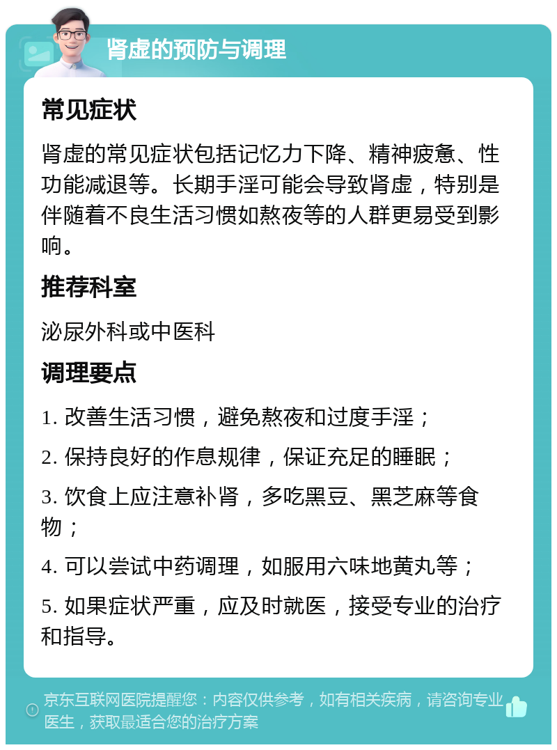 肾虚的预防与调理 常见症状 肾虚的常见症状包括记忆力下降、精神疲惫、性功能减退等。长期手淫可能会导致肾虚，特别是伴随着不良生活习惯如熬夜等的人群更易受到影响。 推荐科室 泌尿外科或中医科 调理要点 1. 改善生活习惯，避免熬夜和过度手淫； 2. 保持良好的作息规律，保证充足的睡眠； 3. 饮食上应注意补肾，多吃黑豆、黑芝麻等食物； 4. 可以尝试中药调理，如服用六味地黄丸等； 5. 如果症状严重，应及时就医，接受专业的治疗和指导。