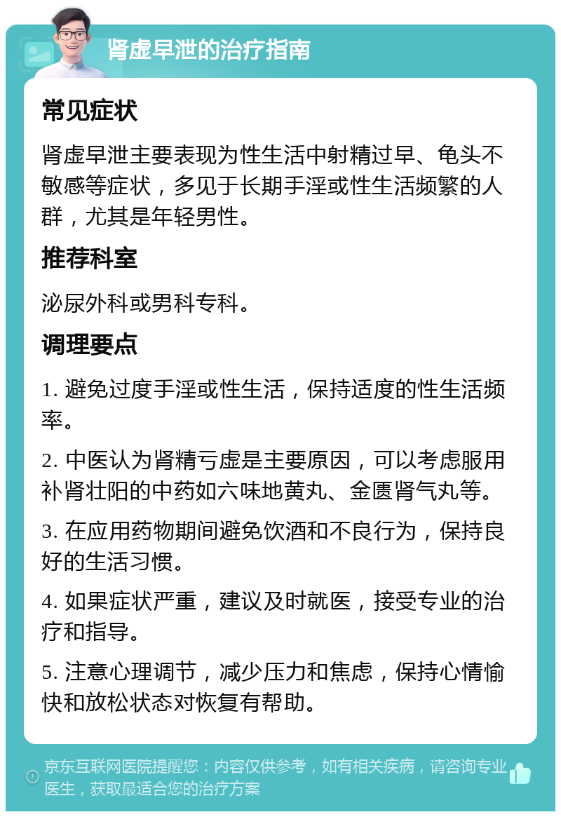 肾虚早泄的治疗指南 常见症状 肾虚早泄主要表现为性生活中射精过早、龟头不敏感等症状，多见于长期手淫或性生活频繁的人群，尤其是年轻男性。 推荐科室 泌尿外科或男科专科。 调理要点 1. 避免过度手淫或性生活，保持适度的性生活频率。 2. 中医认为肾精亏虚是主要原因，可以考虑服用补肾壮阳的中药如六味地黄丸、金匮肾气丸等。 3. 在应用药物期间避免饮酒和不良行为，保持良好的生活习惯。 4. 如果症状严重，建议及时就医，接受专业的治疗和指导。 5. 注意心理调节，减少压力和焦虑，保持心情愉快和放松状态对恢复有帮助。