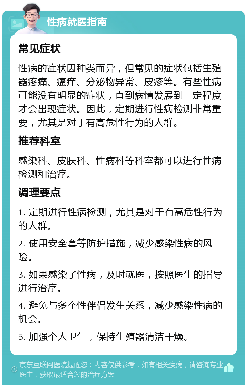 性病就医指南 常见症状 性病的症状因种类而异，但常见的症状包括生殖器疼痛、瘙痒、分泌物异常、皮疹等。有些性病可能没有明显的症状，直到病情发展到一定程度才会出现症状。因此，定期进行性病检测非常重要，尤其是对于有高危性行为的人群。 推荐科室 感染科、皮肤科、性病科等科室都可以进行性病检测和治疗。 调理要点 1. 定期进行性病检测，尤其是对于有高危性行为的人群。 2. 使用安全套等防护措施，减少感染性病的风险。 3. 如果感染了性病，及时就医，按照医生的指导进行治疗。 4. 避免与多个性伴侣发生关系，减少感染性病的机会。 5. 加强个人卫生，保持生殖器清洁干燥。