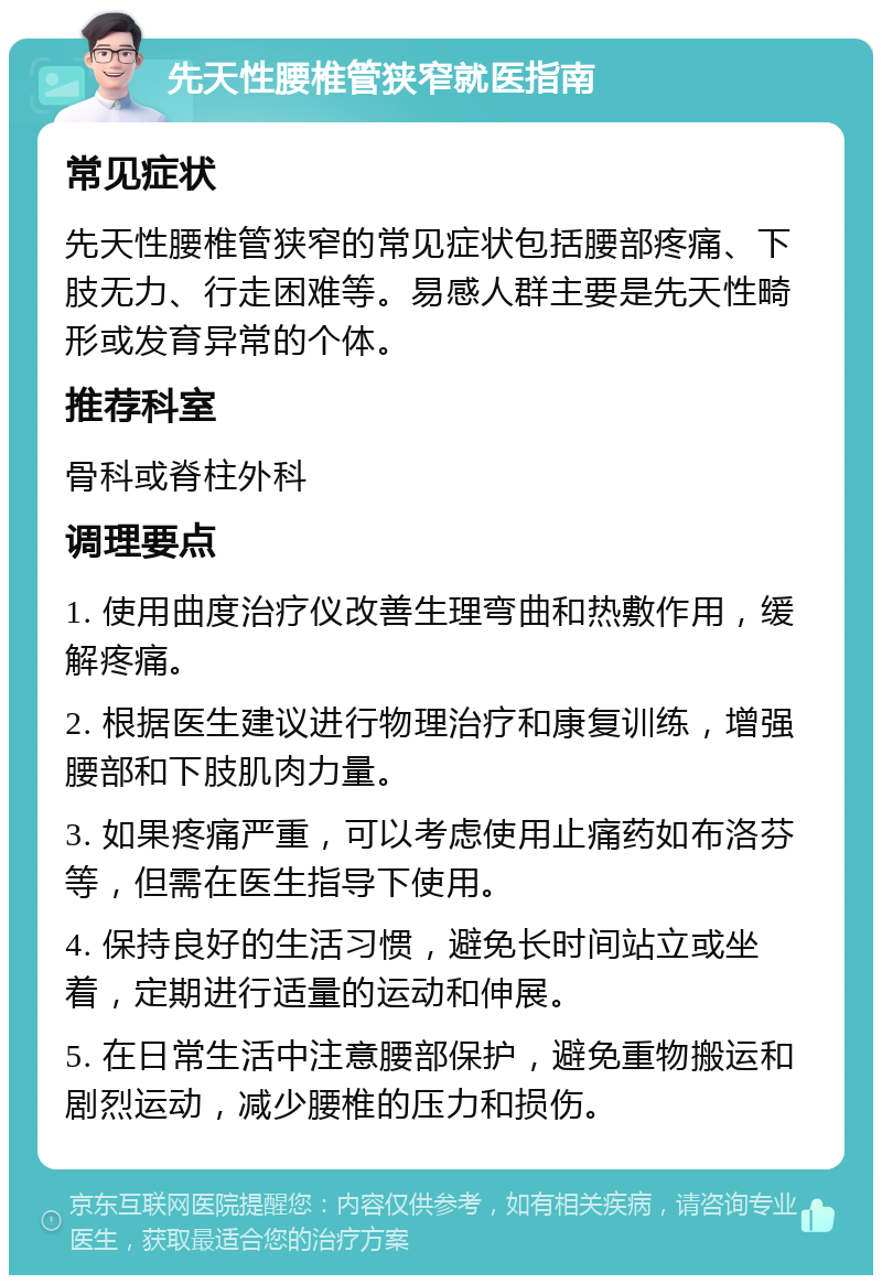 先天性腰椎管狭窄就医指南 常见症状 先天性腰椎管狭窄的常见症状包括腰部疼痛、下肢无力、行走困难等。易感人群主要是先天性畸形或发育异常的个体。 推荐科室 骨科或脊柱外科 调理要点 1. 使用曲度治疗仪改善生理弯曲和热敷作用，缓解疼痛。 2. 根据医生建议进行物理治疗和康复训练，增强腰部和下肢肌肉力量。 3. 如果疼痛严重，可以考虑使用止痛药如布洛芬等，但需在医生指导下使用。 4. 保持良好的生活习惯，避免长时间站立或坐着，定期进行适量的运动和伸展。 5. 在日常生活中注意腰部保护，避免重物搬运和剧烈运动，减少腰椎的压力和损伤。