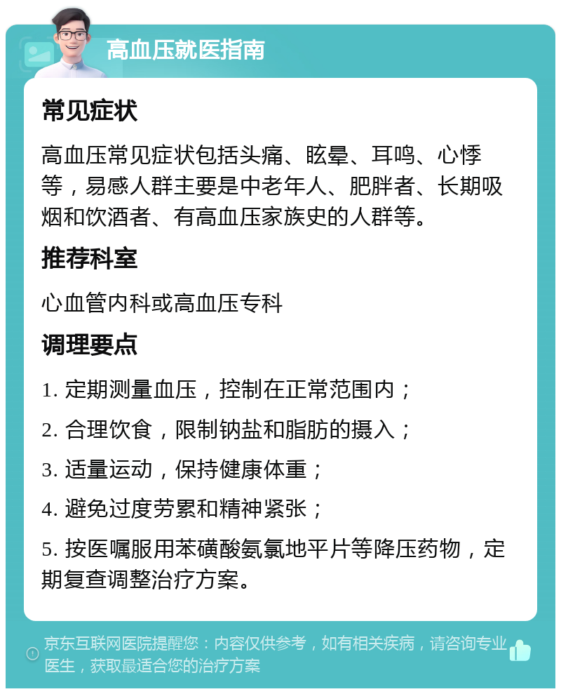 高血压就医指南 常见症状 高血压常见症状包括头痛、眩晕、耳鸣、心悸等，易感人群主要是中老年人、肥胖者、长期吸烟和饮酒者、有高血压家族史的人群等。 推荐科室 心血管内科或高血压专科 调理要点 1. 定期测量血压，控制在正常范围内； 2. 合理饮食，限制钠盐和脂肪的摄入； 3. 适量运动，保持健康体重； 4. 避免过度劳累和精神紧张； 5. 按医嘱服用苯磺酸氨氯地平片等降压药物，定期复查调整治疗方案。