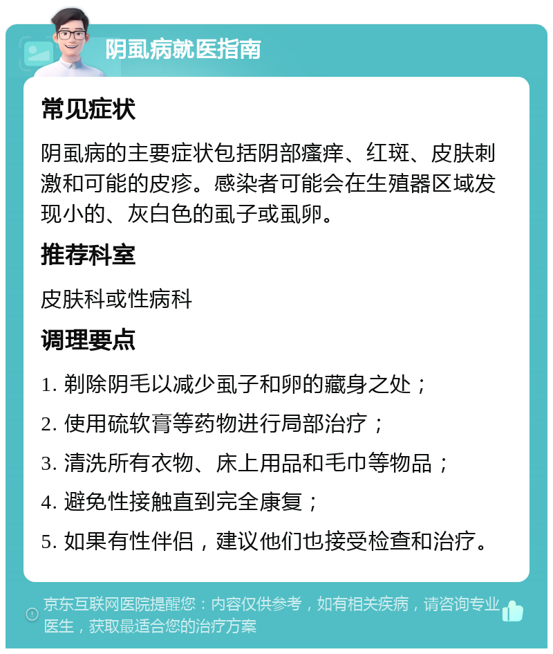 阴虱病就医指南 常见症状 阴虱病的主要症状包括阴部瘙痒、红斑、皮肤刺激和可能的皮疹。感染者可能会在生殖器区域发现小的、灰白色的虱子或虱卵。 推荐科室 皮肤科或性病科 调理要点 1. 剃除阴毛以减少虱子和卵的藏身之处； 2. 使用硫软膏等药物进行局部治疗； 3. 清洗所有衣物、床上用品和毛巾等物品； 4. 避免性接触直到完全康复； 5. 如果有性伴侣，建议他们也接受检查和治疗。