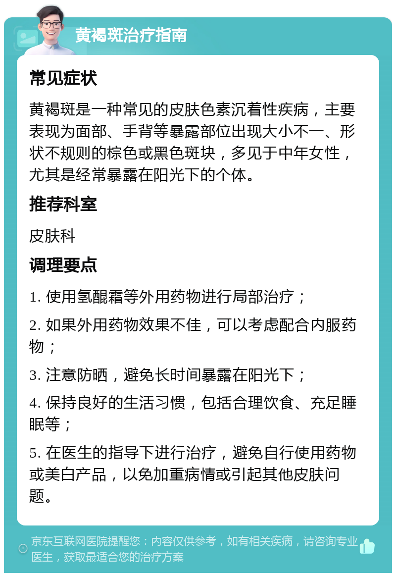 黄褐斑治疗指南 常见症状 黄褐斑是一种常见的皮肤色素沉着性疾病，主要表现为面部、手背等暴露部位出现大小不一、形状不规则的棕色或黑色斑块，多见于中年女性，尤其是经常暴露在阳光下的个体。 推荐科室 皮肤科 调理要点 1. 使用氢醌霜等外用药物进行局部治疗； 2. 如果外用药物效果不佳，可以考虑配合内服药物； 3. 注意防晒，避免长时间暴露在阳光下； 4. 保持良好的生活习惯，包括合理饮食、充足睡眠等； 5. 在医生的指导下进行治疗，避免自行使用药物或美白产品，以免加重病情或引起其他皮肤问题。